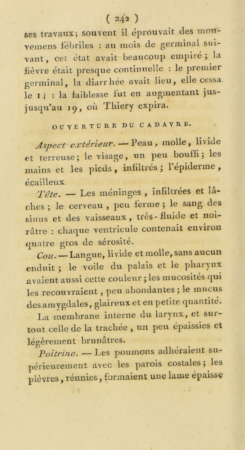 ses travaux; souvent il éprouvait des mou» veinens fébriles : au mois de germinal sui- vant , cet état avait beaucoup empiré ; la lièvre était presque continuelle : le premier germinal, la diarrhée avait lieu, elle cessa le i.| : la faiblesse fut en augmentant jus- jusqu’au 19, où Thiery expira. OUVERTURE DU CADATRE. Aspect extérieur. — Peau, molle , liv ide et terreuse; le visage, un peu bouffi; les mains et les pieds , infiltres ; l’epiderme , écailleux. Tête. — Les méninges , infiltrées et bi- ches ; le cerveau , peu ferme ; le sang des sinus et des vaisseaux, très-fluide et noi- râtre : chaque ventricule contenait environ quatre gros de sérosité. Cou. — Langue, livide et molle, sans aucun enduit ; le voile du palais et le pharynx avaient aussi cette couleur ; les mucosités qui les recouvraient, peu abondantes; le mucus des amygdales, glaireux et en petite quantité. La membrane interne du larynx, et sur- tout celle de la trachée , un peu épaissies et légèrement brunâtres. Poitrine. — Les poumons adhéraient su- périeurement avec les parois costales ; les plèvres, réunies, formaient une lame épaisse