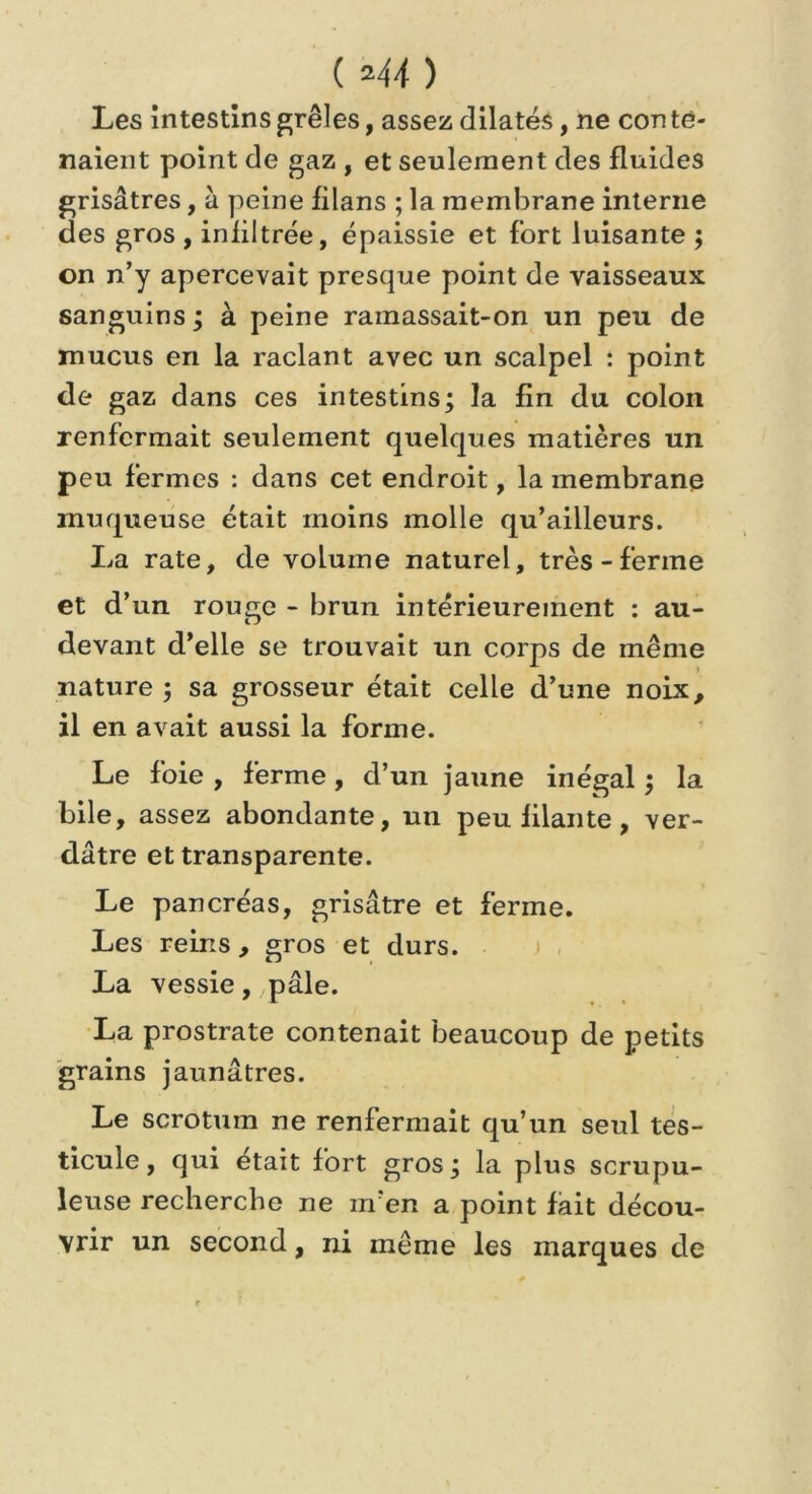 ( *44 ) Les intestins grêles, assez dilatés, ne con te- naient point de gaz , et seulement des fluides grisâtres, à peine filans ; la membrane interne des gros , infiltrée, épaissie et fort luisante ; on n’y apercevait presque point de vaisseaux sanguins; à peine ramassait-on un peu de mucus en la raclant avec un scalpel : point de gaz dans ces intestins; la fin du colon renfermait seulement quelques matières un peu fermes : dans cet endroit, la membrane muqueuse était moins molle qu’ailleurs. La rate, de volume naturel, très-ferme et d’un rouge - brun intérieurement : au- devant d’elle se trouvait un corps de même nature ; sa grosseur était celle d’une noix, il en avait aussi la forme. Le foie , ferme, d’un jaune inégal ; la bile, assez abondante, un peu filante, ver- dâtre et transparente. Le pancréas, grisâtre et ferme. Les reins, gros et durs. La vessie, pâle. La prostrate contenait beaucoup de petits grains jaunâtres. Le scrotum ne renfermait qu’un seul tes- ticule, qui était fort gros; la plus scrupu- leuse recherche ne m’en a point fait décou- vrir un second, ni même les marques de