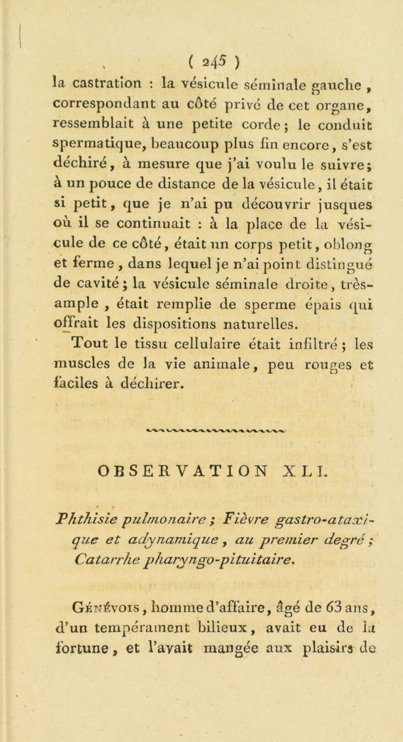 la castration : la vésicule séminale gauche , correspondant au côté privé de cet organe, ressemblait à une petite corde ; le conduit spermatique, beaucoup plus fin encore, s’est déchiré, à mesure que j’ai voulu le suivre; à un pouce de distance de la vésicule, il était si petit, que je n’ai pu découvrir jusques où il se continuait : à la place de la vési- cule de ce côté, était un corps petit, oblong et ferme , dans lequel je n’ai point distingué de cavité; la vésicule séminale droite, très- ample , était remplie de sperme épais qui offrait les dispositions naturelles. Tout le tissu cellulaire était infdtré ; les muscles de la vie animale, peu rouges et faciles à déchirer. OBSERVATION XLI. Phthisie pulmonaire ; Fièvre gastro-ataxi- que et adynamique , au premier degré ; Ca tarrhe pharyngo-pi tui ta ire. Génévois , homme d’affaire, âgé de 63 ans, d’un tempérament bilieux, avait eu de la fortune, et l’avait mangée aux plaisirs de