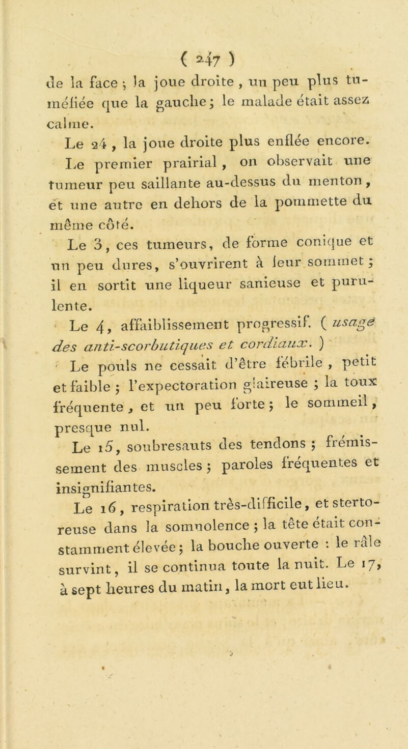 de la face -, la joue droite , un peu plus tu- méfiée que la gauche ; le malade était assez calme. Le 24 , la joue droite plus enflée encore. Le premier prairial , on observait une tumeur peu saillante au-dessus du menton , et une autre en dehors de la pommette du même côté. Le 3, ces tumeurs, de forme conique et un peu dures, s’ouvrirent à leur sommet; il en sortit une liqueur sameuse et puru- lente. Le 4, affaiblissement progressif, {usage des anti-scorbutiques et cordiaux. ) Le pouls ne cessait d’être febrile , petit et faible ; l’expectoration glaireuse ; la toux fréquente , et un peu forte ; le sommeil, presque nul. Le i5, soubresauts des tendons ; frémis- sement des muscles ; paroles frequentes et insignifiantes. Le 16, respiration très-difficile, et sterto- reuse dans la somnolence ; la tête était con- stamment élevée ; la bouche ouverte : le raie survint, il se continua toute la nuit. Le 17, à sept heures du matin, la mort eut lieu.