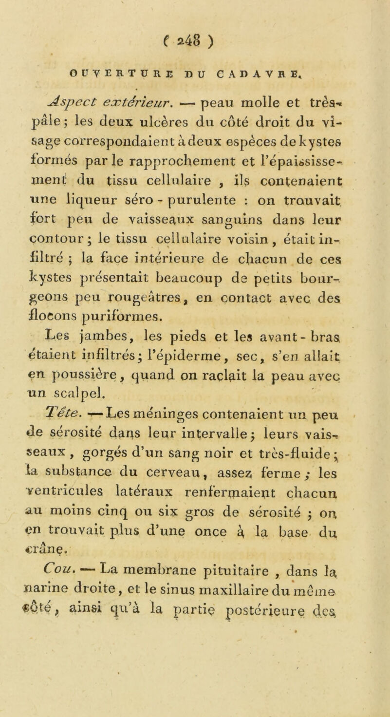 ouverture du cadavbi, Aspect eætéî'ieur. — peau molle et très-* pâle; les deux ulcères du coté droit du vi- sage correspondaient à deux espèces de kystes formés parle rapprochement et l'épaississe- ment du tissu cellulaire , ils contenaient une liqueur séro - purulente : on trouvait fort peu de vaisseaux sanguins dans leur contour; le tissu cellulaire voisin, était in- filtré ; la face intérieure de chacun de ces kystes présentait beaucoup de petits bour- geons peu rougeâtres, en contact avec des flocons puriforrnes. Les jambes, les pieds et les avant-bras étaient infiltrés; l’épiderme, sec, s’en allait en poussière, quand on raclait la peau avec un scalpel. Tête. —Les méninges contenaient un peu de sérosité dans leur intervalle; leurs vais-! seaux , gorgés d’un sang noir et très-fluide; fa substance du cerveau, assez ferme y les ventricules latéraux renfermaient chacun au moins cinq ou six gros de sérosité ; on en trouvait plus d’une once à la base du crâne. Cou. — La membrane pituitaire , dans la narine droite, et le sinus maxillaire du même Cote, ainsi qu’à la partie postérieure des,