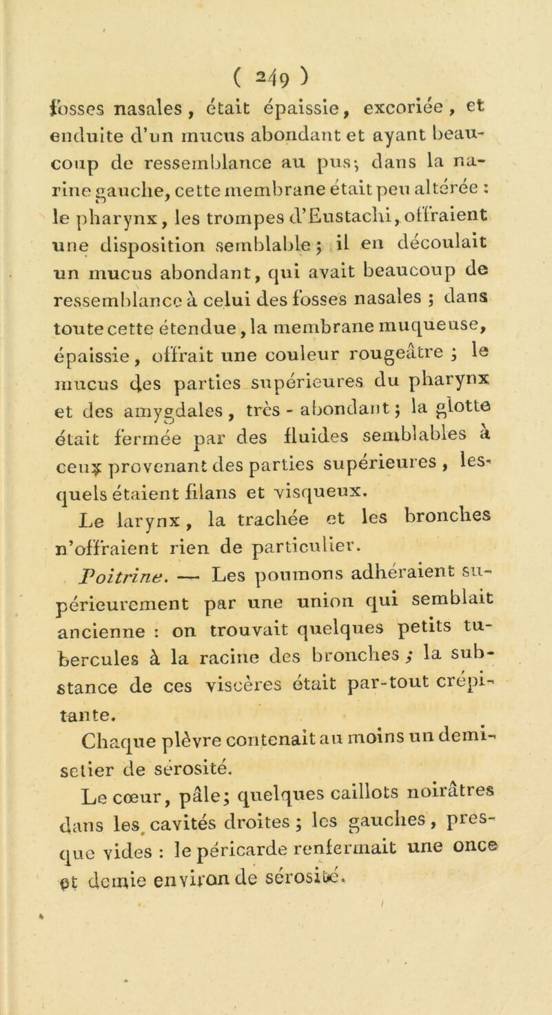 fosses nasales , était épaissie, excoriée, et enduite d’un mucus abondant et ayant beau- coup de ressemblance au pus-, dans la na- rine gauche, cette membrane était peu altérée : le pharynx, les trompes d’Eustachi, offraient une disposition semblable ; il en découlait un mucus abondant, qui avait beaucoup de ressemblance à celui des fosses nasales ; dans toute cette étendue, la membrane muqueuse, épaissie, offrait une couleur rougeâtre ; le mucus des parties supérieures du pharynx et des amygdales, très - abondant 5 la glotte était fermée par des fluides semblables a ceuÿ provenant des parties supérieures , les- quels étaient filans et visqueux. Le larynx, la trachée et les bronches n’offraient rien de particulier. Poitrine. — Les poumons adhéraient su- périeurement par une union qui semblait ancienne : on trouvait quelques petits tu- bercules à la racine des bronches / la sub- stance de ces viscères était par-tout crépi- tante. Chaque plèvre contenait au moins un demi- selier de sérosité. Le cœur, pâle/ quelques caillots noiiatres dans les. cavités droites ; les gauches , pres- que vides: le péricarde renfermait une once pt demie environ de sérosité. I