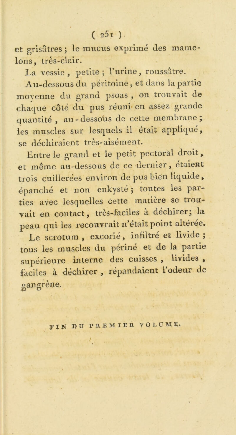 ( s5i ) et grisâtres ; le mucus exprimé clés mame- lons, très-clair. La vessie , petite ; l’urine, roussâtre. Au-dessous du péritoine, et dans la partie moyenne du grand psoas , on trouvait de chaque côté du pus réuni-en assez grande quantité , au-dessous de cette membrane ; les muscles sur lesquels il était applique, se déchiraient très-aisément. Entre le grand et le petit pectoral droit, et même au-dessous de ce dernier, étaient trois cuillerées environ de pus bien liquide, épanché et non enkysté 5 toutes les pai- ties avec lesquelles cette matière se trou- vait en contact, très-faciles à déchirer; la peau qui les recouvrait n’était point altérée. Le scrotum, excorié, infiltré et livide tous les muscles du périné et de la partie supérieure interne des cuisses , livides , faciles à déchirer , répandaient l’odeur de gangrène. yiN DU PREMIER VOLUME, V#*