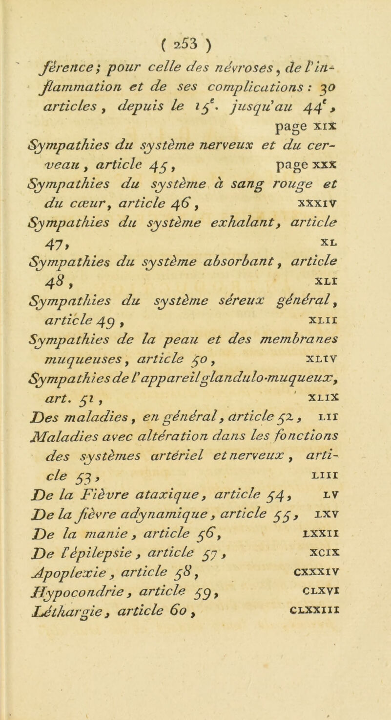 fêrence ; pour celle des névroses, cle /’In- flammation et de ses complications : 30 articles , depuis le 1pe. jusqu'au 44e > page xix Sympathies du système nerveux et du cer- veau , article 45, page xxx Sympathies du système à sang rouge et du cœur, article 46, xxxiv Sympathies du système exhalant, article 47y XL Sympathies du système absorbant, article 48 , XLI Sympathies du système séreux général, article 4C) , xlii Sympathies de la peau et des membranes muqueuses, article 40 , xliv Sympathies de l'appareilglandulo-muqueuxy art. pi f xlix Des maladies y en général, article 52 , xir Maladies avec altération dans les fonctions des systèmes artériel et nerveux y arti- cle pi, mi De la Fièvre ataxique, article p4, iv Delà fièvre adynamique , article pp, xxv De la manie , article p6, De f épilepsie , article pq , Apoplexie } article p8, Hypocondrie , article pp, Léthargie y article 60 , 1XXII xcix CXXXIV CLXVI CLXXIII