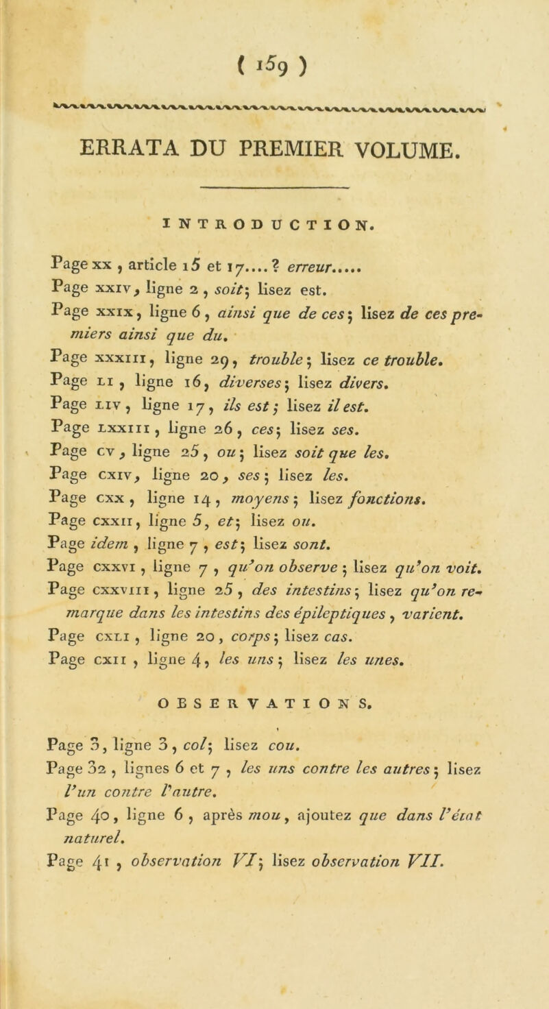 ERRATA DU PREMIER VOLUME. INTRODUCTION. Pagexx , article i5 et 17....? erreur Page xxiv, ligne 2 , soit; lisez est. Page xxix, ligne 6 , ainsi que de ces 5 lisez de ces pre- miers ainsi que du. Page xxxiii, ligne 29, trouble ; lisez ce trouble. Page xi , ligne 16, diverses j lisez divers. Page xiv, ligne 17, ils est $ lisez il est. Page xxxm, ligne 26, ces 5 lisez ses. Page cv y ligne 25, ou 5 lisez soit que les. Page cxiv, ligne 20, ses 5 lisez les. Page cxx , ligne 14, rnoyens^ lisez fonctions. Page cxxir, ligne 5, et\ lisez ou. Page idem , ligne 7 , est\ lisez sont. Page cxxvi , ligne 7 , qu’on observe 5 lisez qu’on voit. Page cxxvm, ligne 25, des intestins5 lisez qu’on re- marque dans les intestins des épileptiques , varient. Page cxxi , ligne 20, corps $ lisez ces. Page cxii , ligne 4 5 ««>55 lisez les unes. OBSERVATIONS. Page 3, ligne 3, co/; lisez cou. Page 32 , lignes 6 et 7 , /es uns contre les autres 5 lisez l’un contre l'autre. Page 4° > ligne 6 , après mou, ajoutez 97/e r/a/is l’écat naturel. Page 41 , observation VIJ lisez observation VII.