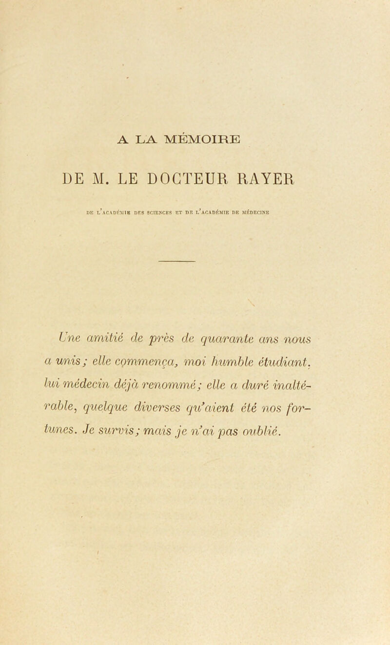 A LA MÉMOIRE DE M. LE DOCTEUR RAYER de l’académie des sciences et de l’académie de médecine Une amitié de près de quarante ans nous a unis; elle commença, moi humble étudiant, lui médecin déjà renommé; elle a duré inalté- rable, quelque diverses qu’aient été nos for- tunes. Je survis; mais je n’ai pas oublié. l