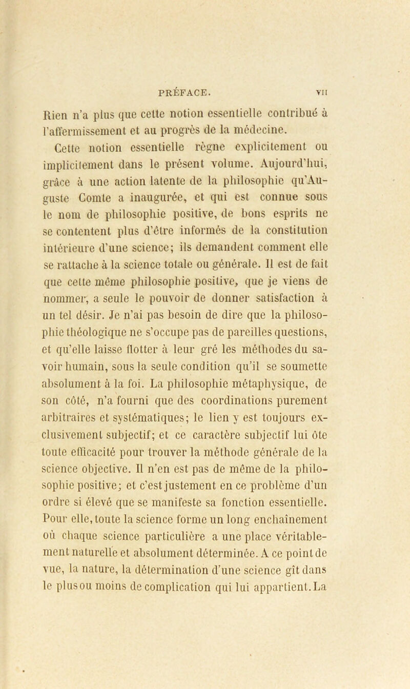 Rien n’a plus que cette notion essentielle contribué à l’affermissement et au progrès de la médecine. Cette notion essentielle règne explicitement ou implicitement dans le présent volume. Aujourd’hui, grâce à une action latente de la philosophie qu’Au- guste Comte a inaugurée, et qui est connue sous le nom de philosophie positive, de bons esprits ne se contentent plus d’être informés de la constitution intérieure d’une science; ils demandent comment elle se rattache à la science totale ou générale. Il est de fait que cette même philosophie positive, que je viens de nommer, a seule le pouvoir de donner satisfaction à un tel désir. Je n’ai pas besoin de dire que la philoso- phie théologique ne s’occupe pas de pareilles questions, et qu’elle laisse flotter à leur gré les méthodes du sa- voir humain, sous la seule condition qu’il se soumette absolument à la foi. La philosophie métaphysique, de son côté, n’a fourni que des coordinations purement arbitraires et systématiques; le lien y est toujours ex- clusivement subjectif; et ce caractère subjectif lui ôte toute efficacité pour trouver la méthode générale de la science objective. Il n’en est pas de même de la philo- sophie positive; et c’est justement en ce problème d’un ordre si élevé que se manifeste sa fonction essentielle. Pour elle, toute la science forme un long enchaînement où chaque science particulière a une place véritable- ment naturelle et absolument déterminée. A ce point de vue, la nature, la détermination d’une science gît dans le plusou moins de complication qui lui appartient.La