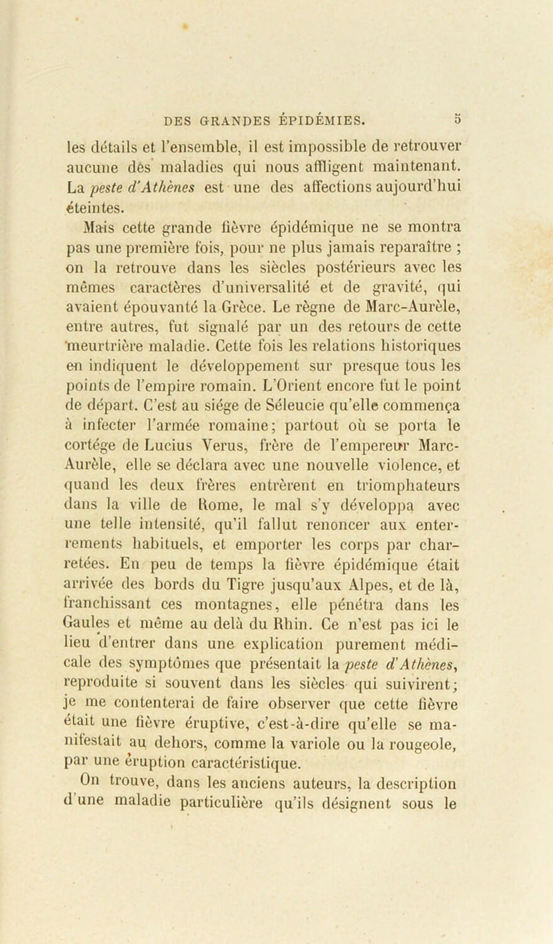 les détails et l’ensemble, il est impossible de retrouver aucune des maladies qui nous affligent maintenant. La peste d’Athènes est une des affections aujourd’hui éteintes. Mais cette grande lièvre épidémique ne se montra pas une première fois, pour ne plus jamais reparaître ; on la retrouve dans les siècles postérieurs avec les mêmes caractères d’universalité et de gravité, qui avaient épouvanté la Grèce. Le règne de Marc-Aurèle, entre autres, fut signalé par un des retours de cette meurtrière maladie. Cette fois les relations historiques en indiquent le développement sur presque tous les points de l’empire romain. L’Orient encore fut le point de départ. C’est au siège de Séleucie qu’elle commença à infecter l’armée romaine; partout où se porta le cortège de Lucius Verus, frère de l’empereur Marc- Aurèle, elle se déclara avec une nouvelle violence, et quand les deux frères entrèrent en triomphateurs dans la ville de home, le mal s’y développa avec une telle intensité, qu’il fallut renoncer aux enter- rements habituels, et emporter les corps par char- retées. En peu de temps la fièvre épidémique était arrivée des bords du Tigre jusqu’aux Alpes, et de là, franchissant ces montagnes, elle pénétra dans les Gaules et même au delà du Rhin. Ce n’est pas ici le lieu d’entrer dans une explication purement médi- cale des symptômes que présentait la peste d'Athènes, reproduite si souvent dans les siècles qui suivirent; je me contenterai de faire observer que cette fièvre était une fièvre éruptive, c’est-à-dire qu’elle se ma- niteslait au dehors, comme la variole ou la rougeole, par une éruption caractéristique. On trouve, dans les anciens auteurs, la description d une maladie particulière qu’ils désignent sous le