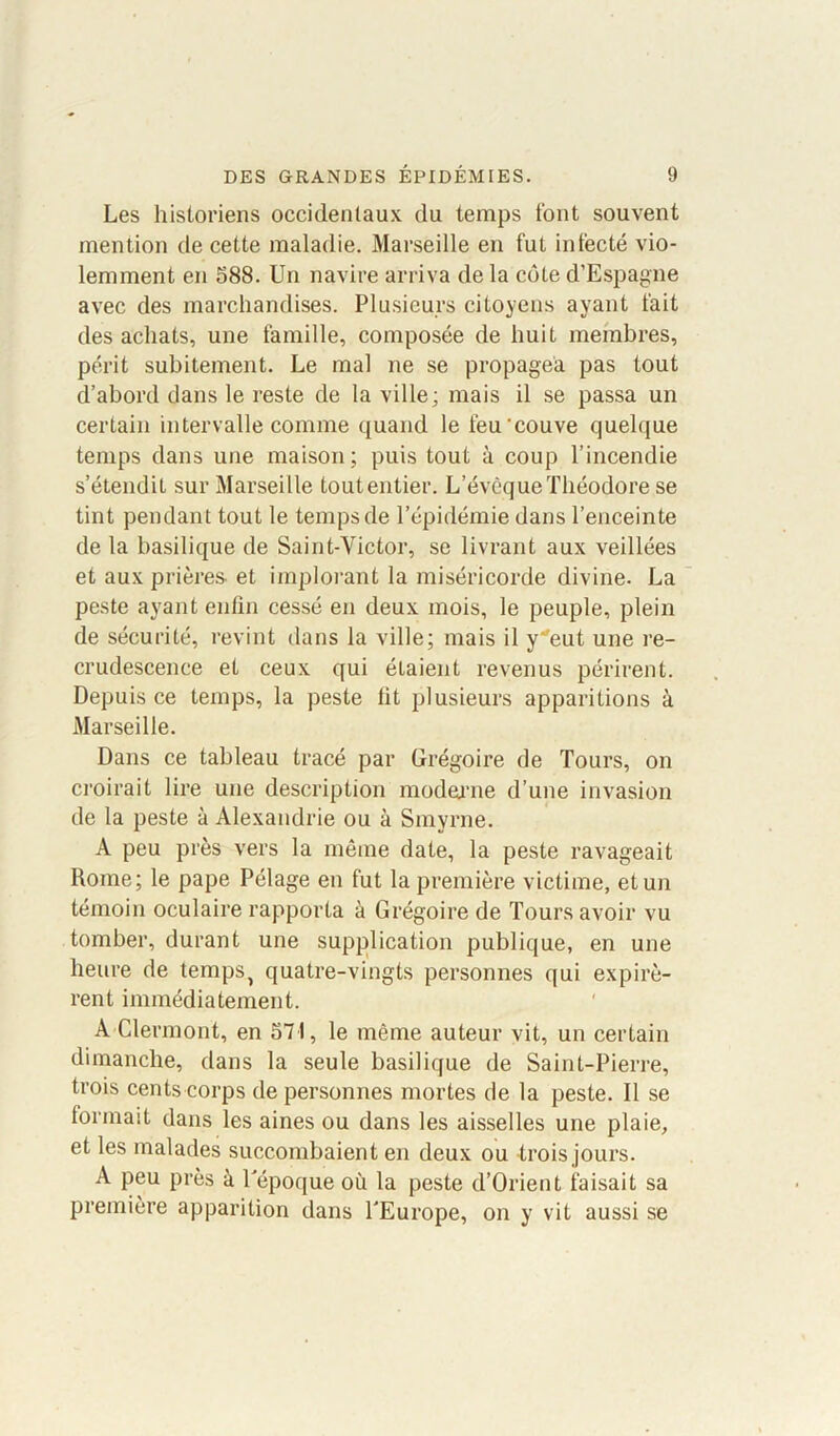 Les historiens occidentaux du temps font souvent mention de cette maladie. Marseille en fut infecté vio- lemment en 588. Un navire arriva de la côte d’Espagne avec des marchandises. Plusieurs citoyens ayant fait des achats, une famille, composée de huit membres, périt subitement. Le mal ne se propagea pas tout d’abord dans le reste de la ville; mais il se passa un certain intervalle comme quand le feu couve quelque temps dans une maison; puis tout à coup l’incendie s’étendit sur Marseille toutentier. L’évêque Théodore se tint pendant tout le temps de l’épidémie dans l’enceinte de la basilique de Saint-Victor, se livrant aux veillées et aux prières, et implorant la miséricorde divine. La peste ayant enfin cessé en deux mois, le peuple, plein de sécurité, revint dans la ville; mais il yeut une re- crudescence et ceux qui étaient revenus périrent. Depuis ce temps, la peste lit plusieurs apparitions à Marseille. Dans ce tableau tracé par Grégoire de Tours, on croirait lire une description moderne d’une invasion de la peste à Alexandrie ou à Smyrne. A peu près vers la même date, la peste ravageait Rome; le pape Pélage en fut la première victime, et un témoin oculaire rapporta à Grégoire de Tours avoir vu tomber, durant une supplication publique, en une heure de temps? quatre-vingts personnes qui expirè- rent immédiatement. A Clermont, en 571, le même auteur vit, un certain dimanche, dans la seule basilique de Saint-Pierre, trois cents corps de personnes mortes de la peste. Il se formait dans les aines ou dans les aisselles une plaie, et les malades succombaient en deux ou trois jours. A peu près à Tépoque où la peste d’Orient faisait sa première apparition dans l'Europe, on y vit aussi se