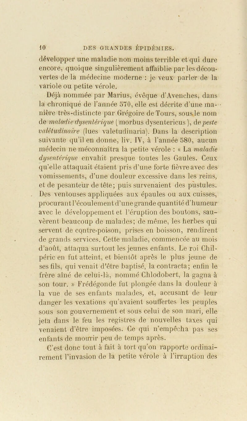 \ développer une maladie non moins terrible et qui dure encore, quoique singulièrement affaiblie par les décou- vertes de la médecine moderne : je veux parler de la variole ou petite vérole. Déjà nommée par Marius, évêque d’Avenehes, dans la chronique de l’année 570, elle est décrite d’une ma- nière très-distincte par Grégoire de Tours, sous le nom de maladie dysentérique ( morbus dysentericus ), de peste valétudinaire (lues valetudinaria). Dans la description suivante qu’il en donne, liv. IY, à l’année 580, aucun médecin ne méconnaîtra la petite vérole : « La maladie dysentérique envahit presque toutes les Gaules. Ceux qu’elle attaquait étaient pris d’une forte fièvre avec des vomissements, d’une douleur excessive dans les reins, et de pesanteur de tête; puis survenaient des pustules. Des ventouses appliquées aux épaules ou aux cuisses, procurant l’écoulement d’une grande quantité d’humeur avec le développement et l’éruption des boutons, sau- vèrent beaucoup de malades; de même, les herbes qui servent de cqntre-poison, prises en boisson, rendirent de grands services. Cette maladie, commencée au mois d’août, attaqua surtout les jeunes enfants. Le roi Cliil- péric en fut atteint, et bientôt après le plus jeune de ses fils, qui venait d’être baptisé, la contracta; enlin le frère aîné de celui-là, nommé Chlodobert, la gagna à son tour. » Frédégonde fut plongée dans la douleur à la vue de ses enfants malades, et, accusant de leur danger les vexations qu’avaient souffertes les peuples sous son gouvernement et sous celui de son mari, elle jeta dans le feu les registres de nouvelles taxes qui venaient d’être imposées. Ce qui n’empêcha pas ses enfants de mourir peu de temps après. C’est donc tout à fait à tort qu’on rapporte ordinai- rement l’invasion de la petite vérole à l’irruption des