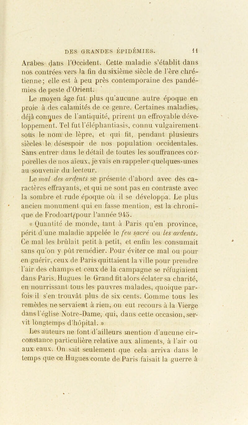 Arabes dans l’Occident. Cette maladie s’établit dans nos contrées vers la fin du sixième siècle de l’ère chré- tienne; elle est à peu près contemporaine des pandé- mies de peste d’Orient. Le moyen âge fut plus qu’aucune autre époque en proie à des calamités de ce genre. Certaines maladies, déjà connues de l’antiquité, prirent un effroyable déve- loppement. Tel fut l’éléphantiasis, connu vulgairement sous le nom de lèpre, et qui fit, pendant plusieurs siècles le désespoir de nos population occidentales. Sans entrer dans le détail de toutes les souffrances cor- porelles de nos aïeux, je vais en rappeler quelques-unes au souvenir du lecteur. Le m«/ des ardents se présente d’abord avec des ca- ractères effrayants, et qui ne sont pas en contraste avec la sombre et rude époque où il se développa. Le plus ancien monument qui en fasse mention, est la chroni- que de Frodoartf'pour l’année 945. « Quantité de monde, tant à Paris qu’en province, périt d’une maladie appelée le feu sacré ou Les ardents. Ce mal les brûlait petit à petit, et enfin les consumait sans qu’on y pût remédier. Pour éviter ce mal ou pour en guérir, ceux de Paris quittaient la ville pour prendre l’air des champs et ceux de la campagne se réfugiaient dans Paris. Hugues le Grand fit alors éclater sa charité, en nourrissant tous les pauvres malades, quoique par- fois il s’en trouvât plus de six cents. Comme tous les remèdes ne servaient à rien, on eut recours à la Vierge dans l’église Notre-Dame, qui, dans cette occasion, ser- vit longtemps d’hôpital. » Les auteurs ne font d’ailleurs mention d’aucune cir- constance particulière relative aux aliments, à l’air ou aux eaux. On sait seulement que cela arriva dans le temps que ce Hugues comte de Paris faisait la guerre à