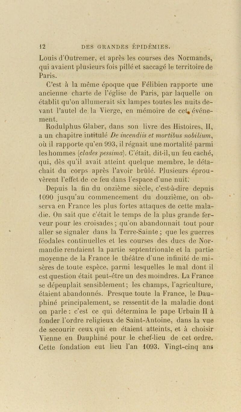 Louis d’Outremer, et après les courses des Normands, qui avaient plusieurs fois pillé et saccagé le territoire de Paris. C’est à la même époque que Félibien rapporte une ancienne charte de l’église de Paris, par laquelle on établit qu’on allumerait six lampes toutes les nuits de- vant l’autel de la Vierge, en mémoire de cet, événe- ment. Rodulphus Glaber, dans son livre des Histoires, II, a un chapitre intitulé De incendiis et mortibus nobilium, où il rapporte qu’en 993, il régnait une mortalité parmi leshommes (clades pessima). C’était, dit-il,un feu caché, qui, dès qu’il avait atteint quelque membre, le déta- chait du corps après l’avoir brûlé. Plusieurs éprou- vèrent l’elfet de ce feu dans l’espace d’une nuit.' Depuis la (in du onzième siècle, c’est-à-dire depuis 1090 jusqu’au commencement du douzième, on ob- serva en France les plus fortes attaques de cette mala- die. On sait que c’était le temps de la plus grande fer- veur pour les croisades ; qu’on abandonnait tout pour aller se signaler dans la Terre-Sainte; que les guerres féodales continuelles et les courses des ducs de Nor- mandie rendaient la partie septentrionale et la partie movenne de la France le théâtre d’une infinité de mi- «/ sères de toute espèce, parmi lesquelles le mal dont il est question était peut-être un des moindres. La France se dépeuplait sensiblement; les champs, l’agriculture, étaient abandonnés. Presque toute la France, le Dau- phiné principalement, se ressentit de la maladie dont on parle : c’est ce qui détermina le pape Urbain II à fonder l’ordre religieux de Saint-Antoine, dans Ta vue de secourir ceux qui en étaient atteints, et à choisir Vienne en Dauphiné pour le chef-lieu de cet ordre. Cette fondation eut lieu l’an 1093. Vingt-cinq ans