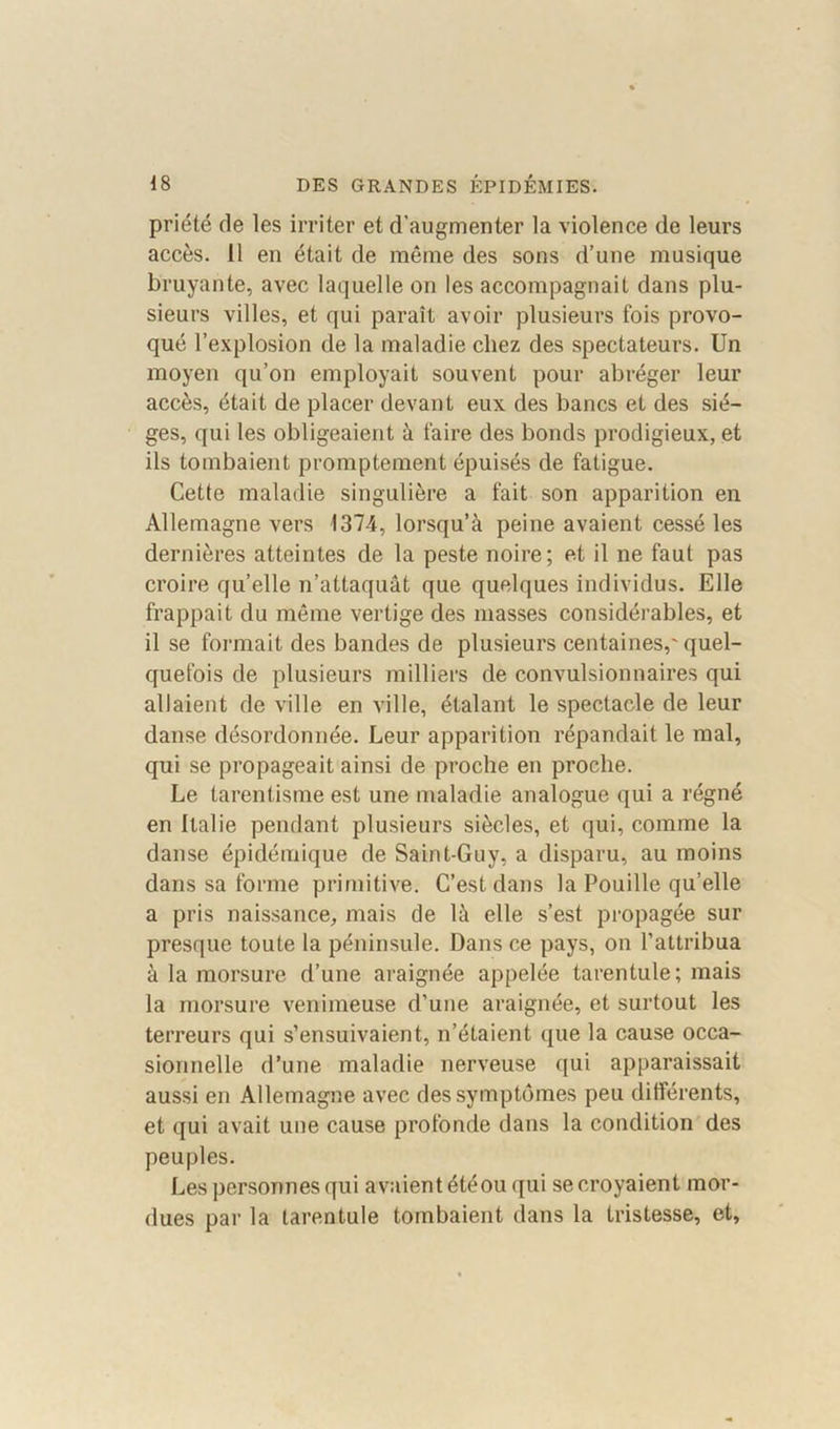 priété de les irriter et d’augmenter la violence de leurs accès. Il en était de même des sons d’une musique bruyante, avec laquelle on les accompagnait dans plu- sieurs villes, et qui paraît avoir plusieurs fois provo- qué l’explosion de la maladie chez des spectateurs. Un moyen qu’on employait souvent pour abréger leur accès, était de placer devant eux des bancs et des siè- ges, qui les obligeaient à faire des bonds prodigieux, et ils tombaient promptement épuisés de fatigue. Cette maladie singulière a fait son apparition en Allemagne vers 1374, lorsqu’à peine avaient cessé les dernières atteintes de la peste noire; et il ne faut pas croire qu’elle n’attaquât que quelques individus. Elle frappait du même vertige des niasses considérables, et il se formait des bandes de plusieurs centaines,' quel- quefois de plusieurs milliers de convulsionnaires qui allaient de ville en ville, étalant le spectacle de leur danse désordonnée. Leur apparition répandait le mal, qui se propageait ainsi de proche en proche. Le tarentisme est une maladie analogue qui a régné en Italie pendant plusieurs siècles, et qui, comme la danse épidémique de Saint-Guy, a disparu, au moins dans sa forme primitive. C’est dans la Pouille qu’elle a pris naissance, mais de là elle s’est propagée sur presque toute la péninsule. Dans ce pays, on l’attribua à la morsure d’une araignée appelée tarentule; mais la morsure venimeuse d’une araignée, et surtout les terreurs qui s’ensuivaient, n’étaient que la cause occa- sionnelle d’une maladie nerveuse qui apparaissait aussi en Allemagne avec des symptômes peu différents, et qui avait une cause profonde dans la condition des peuples. Les personnes qui avaient été ou qui se croyaient mor- dues par la tarentule tombaient dans la tristesse, et.