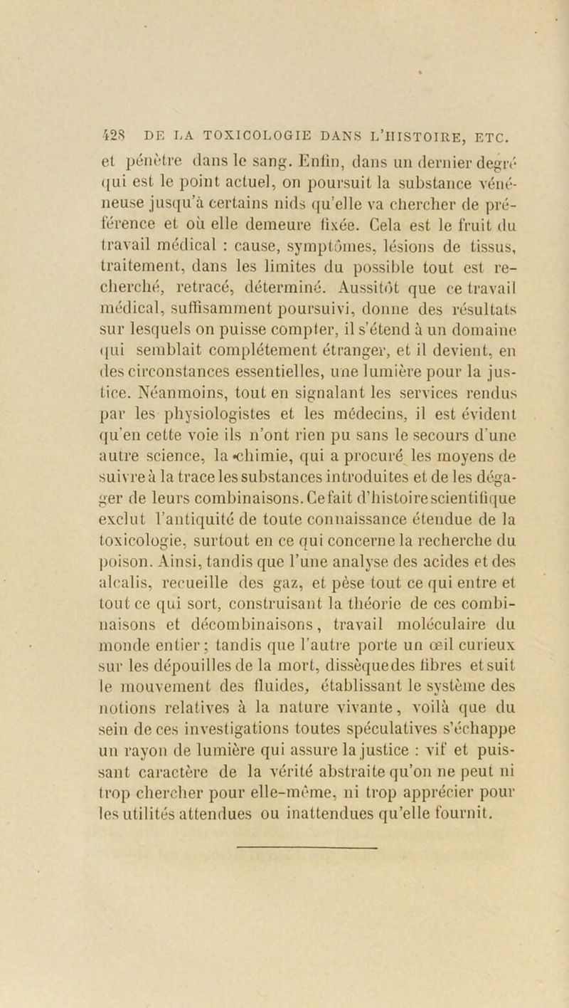 et pénètre dans le sang. Enfin, dans un dernier degré qui est le point actuel, on poursuit la substance véné- neuse jusqu’à certains nids qu'elle va chercher de pré- férence et où elle demeure fixée. Cela est le fruit du travail médical : cause, symptômes, lésions de tissus, traitement, dans les limites du possible tout est re- cherché, retracé, déterminé. Aussitôt que ce travail médical, suffisamment poursuivi, donne des résultats sur lesquels on puisse compter, il s’étend à un domaine qui semblait complètement étranger, et il devient, en des circonstances essentielles, une lumière pour la jus- tice. Néanmoins, tout en signalant les services rendus par les physiologistes et les médecins, il est évident qu’en cette voie ils n’ont rien pu sans le secours d'une autre science, la •chimie, qui a procuré les moyens de suivre à la trace les substances introduites et de les déga- ger de leurs combinaisons. Ce fait d’histoire scientifique exclut l’antiquité de toute connaissance étendue de la toxicologie, surtout en ce qui concerne la recherche du poison. Ainsi, tandis que l’une analyse des acides et des alcalis, recueille des gaz, et pèse tout ce qui entre et tout ce qui sort, construisant la théorie de ces combi- naisons et décombinaisons, travail moléculaire du monde entier; tandis que l’autre porte un œil curieux sur les dépouilles de la mort, dissèquedes libres et suit le mouvement des fluides, établissant le système des notions relatives à la nature vivante, voilà que du sein de ces investigations toutes spéculatives s’échappe un rayon de lumière qui assure la justice : vif et puis- sant caractère de la vérité abstraite qu’on ne peut ni trop chercher pour elle-même, ni trop apprécier poul- ies utilités attendues ou inattendues qu’elle fournit.