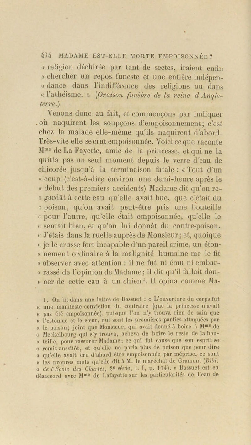 « religion déchirée par tant de sectes, iraient enfin « chercher un repos funeste et une entière indépen- « dance dans l’indifférence des religions ou dans « l’athéisme. » (Oi'aison funèbre de la reine d’Angle- terre.) Venons donc au fait, et commençons par indiquer .où naquirent les soupçons d’empoisonnement; c’est chez la malade elle-même qu’ils naquirent d’abord. Très-vite elle se crut empoisonnée. Voici ce que raconte Mme de La Fayette, amie de la princesse, et qui ne la quitta pas un seul moment depuis le verre d’eau de chicorée jusqu’à la terminaison fatale :« Tout d’un « coup (c’est-à-dire environ une demi-heure après le « début des premiers accidents) Madame dit qu’on re- « gardât à cette eau qu’elle avait bue, que c'était du « poison, qu’on avait peut-être pris une bouteille «pour l’autre, qu’elle était empoisonnée, quelle le « sentait bien, et qu’on lui donnât du contre-poison. « J’étais dans la ruelle auprès de Monsieur; et, quoique « je le crusse fort incapable d’un pareil crime, un éton- « nement ordinaire à la malignité humaine me le lit « observer avec attention : il ne fut ni ému ni embar- « rassé de l’opinion de Madame; il dit qu’il fallait don- ci ner de cette eau à un chien1. Il opina comme Ma- 1. On lit dans une lettre de Bossuet : « L’ouverture du corps fut « une manifeste conviction du contraire (que la princesse n’avait « pas été empoisonnée), puisque l’on n’y trouva rien de sain que « l’estomac et le cœur, qui sont les premières parties attaquées par « le poison; joint que Monsieur, qui avait donné à boire à Mme de « Meckelbourg qui s’y trouva, acheva de boire le reste de la bou- « teille, pour rassurer Madame; ce qui fut cause que son esprit se « remit aussitôt, et qu’elle ne parla plus de poison que pour dire « qu’elle avait cru d'abord Être empoisonnée par méprise, ce sont « les propres mots qu’elle dit à M. le maréchal de Gramont [Bibl. u de l’École des Chartes, 2e série, t. 1, p. 174). » Bossuet est en désaccord arec Mme do Lafayette sur les particularités de l’eau de