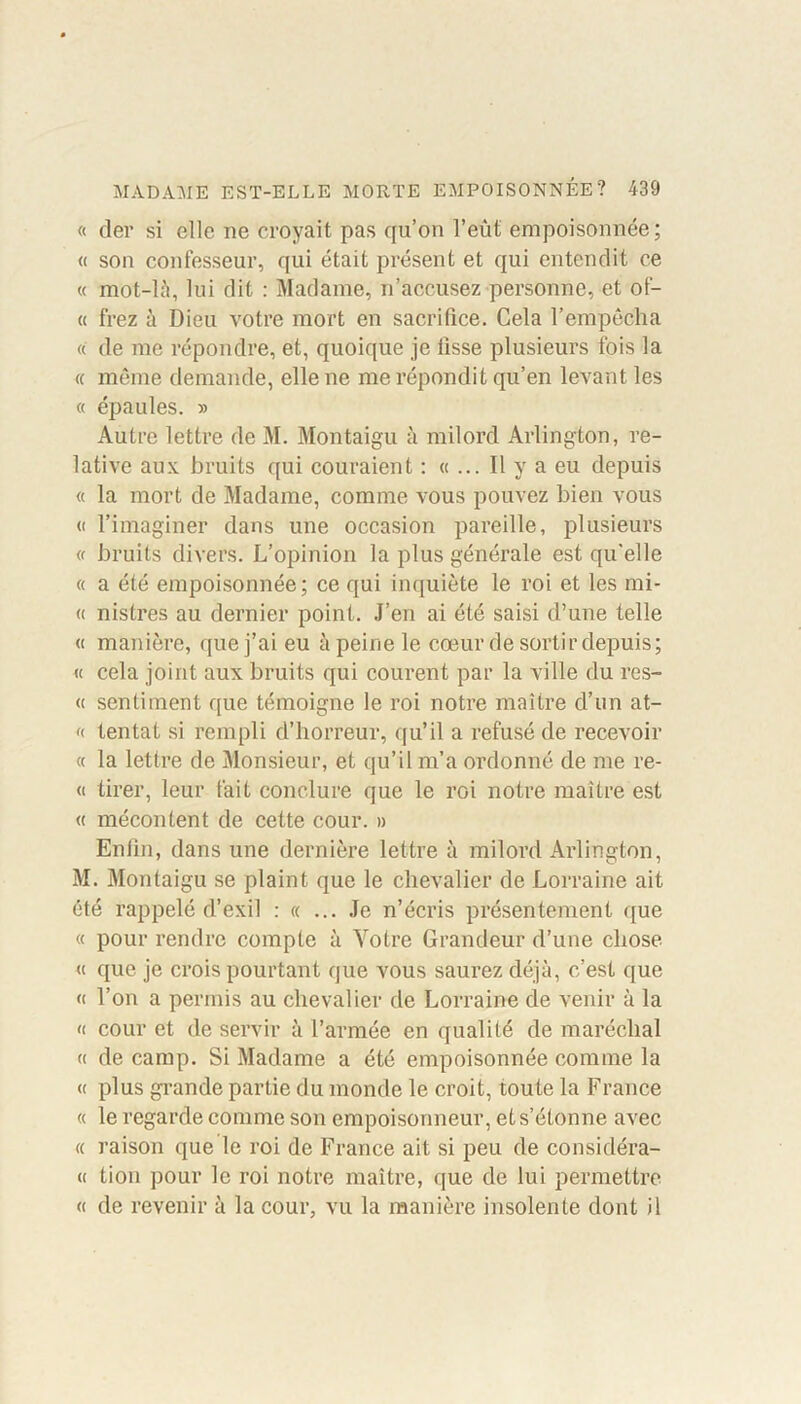 « der si elle ne croyait pas qu’on l’eût empoisonnée; « son confesseur, qui était présent et qui entendit ce « m'ot-là, lui dit : Madame, n’accusez personne, et of- « frez à Dieu votre mort en sacrifice. Gela l’empêcha « de me répondre, et, quoique je lisse plusieurs fois la « même demande, elle ne me répondit qu’en levant les « épaules. » Autre lettre de M. Montaigu à milord Arlington, re- lative aux bruits qui couraient : «... Il y a eu depuis « la mort de Madame, comme vous pouvez bien vous « l’imaginer dans une occasion pareille, plusieurs « bruits divers. L’opinion la plus générale est qu’elle « a été empoisonnée; ce qui inquiète le roi et les mi- « nistres au dernier point. J’en ai été saisi d’une telle « manière, que j’ai eu à peine le cœur de sortir depuis; « cela joint aux bruits qui courent par la ville du res- « sentiment que témoigne le roi notre maître d’un at- « tentât si rempli d’horreur, qu’il a refusé de recevoir « la lettre de Monsieur, et qu’il m’a ordonné de me re- « tirer, leur fait conclure que le roi notre maître est « mécontent de cette cour. » Enfin, dans une dernière lettre à milord Arlington, M. Montaigu se plaint que le chevalier de Lorraine ait été rappelé d’exil : « ... Je n’écris présentement que « pour rendre compte à Votre Grandeur d’une chose « que je crois pourtant que vous saurez déjà, c’est que « l’on a permis au chevalier de Lorraine de venir à la « cour et de servir à l’armée en qualité de maréchal « de camp. Si Madame a été empoisonnée comme la « plus grande partie du monde le croit, toute la France « le regarde comme son empoisonneur, et s’étonne avec « raison que le roi de France ait si peu de considéra- « lion pour le roi notre maître, que de lui permettre « de revenir à la cour, vu la manière insolente dont il