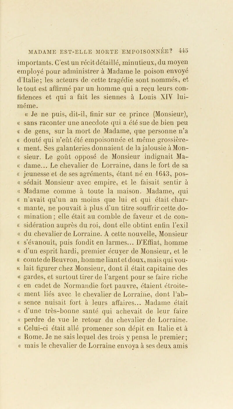 importants. C’est un récit détaillé, minutieux, du moyen employé pour administrer à Madame le poison envoyé d’Italie; les acteurs de cette tragédie sont nommés, et le tout est affirmé par un homme qui a reçu leurs con- lidences et qui a fait les siennes à Louis XIV lui- même. « Je ne puis, dit-il, finir sur ce prince (Monsieur), « sans raconter une anecdote qui a été sue de bien peu « de gens, sur la mort de Madame, que personne n’a « douté qui n’eût été empoisonnée et même grossière- « ment. Ses galanteries donnaient de la jalousie à Mon- te sieur. Le goût opposé de Monsieur indignait Ma- « dame... Le chevalier de Lorraine, dans le fort de sa <c jeunesse et de ses agréments, étant né en 1643, pos- « sédait Monsieur avec empire, et le faisait sentir à « Madame comme à toute la maison. Madame, qui « n’avait qu’un an moins que lui et qui était char- te mante, ne pouvait à plus d’un titre soutfrir cette do- te mination; elle était au comble de faveur et de con- te sidération auprès du roi, dont elle obtint enfin l’exil te du chevalier de Lorraine. A cette nouvelle, Monsieur « s’évanouit, puis fondit en larmes... D’Efïïat, homme et d’un esprit hardi, premier écuyer de Monsieur, et le te comte de Beuvron, homme liant et doux, mais qui voû- te lait figurer chez Monsieur, dont il était capitaine des et gardes, et surtout tirer de l’argent pour se faire riche te en cadet de Normandie fort pauvre, étaient étroite- tt ment liés avec le chevalier de Lorraine, dont l’ab- « sence nuisait fort à leurs affaires... Madame était « d’une très-bonne santé qui achevait de leur faire « perdre de vue le retour du chevalier de Lorraine, a Celui-ci était allé promener son dépit en Italie et à « Rome. Je ne sais lequel des trois y pensa le premier; « mais le chevalier de Lorraine envoya à ses deux amis