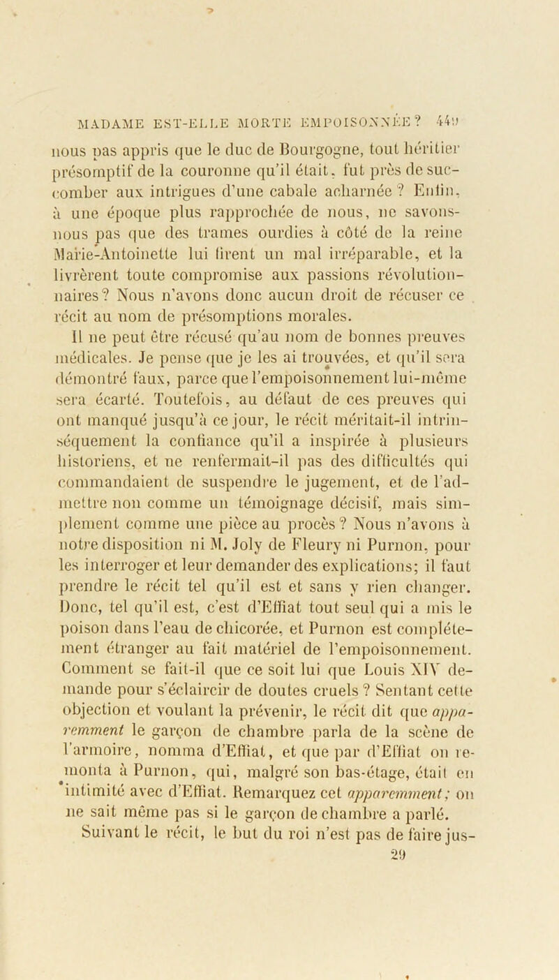 nous pas appris que le duc de Bourgogne, tout héritier présomptif de la couronne qu’il était, fut près de suc- comber aux intrigues d’une cabale acharnée ? Enlin, à une époque plus rapprochée de nous, ne savons- nous pas que des trames ourdies à côté de la reine Marie-Antoinette lui tirent un mal irréparable, et la livrèrent toute compromise aux passions révolution- naires? Nous n’avons donc aucun droit de récuser ce récit au nom de présomptions morales. Il 11e peut être récusé qu’au nom de bonnes preuves médicales. Je pense que je les ai trouvées, et qu’il sera démontré faux, parce que l’empoisonnement lui-même sera écarté. Toutefois, au défaut de ces preuves qui ont manqué jusqu’à ce jour, le récit méritait-il intrin- sèquement la confiance qu’il a inspirée à plusieurs historiens, et ne renfermait-il pas des difficultés qui commandaient de suspendre le jugement, et de l’ad- mettre non comme un témoignage décisif, mais sim- plement comme une pièce au procès? Nous n’avons à notre disposition ni M. Joly de Fleury ni Purnon, pour les interroger et leur demander des explications; il faut prendre le récit tel qu’il est et sans y rien changer. Donc, tel qu’il est, c’est d’Effiat tout seul qui a mis le poison dans l’eau de chicorée, et Purnon est complète- ment étranger au fait matériel de l’empoisonnement. Comment se fait-il que ce soit lui que Louis XIV de- mande pour s’éclaircir de doutes cruels ? Sentant cette objection et voulant la prévenir, le récit dit que appa- remment le garçon de chambre parla de la scène de l’armoire, nomma d’Efliat, et que par d’Effiat on re- monta à Purnon, qui, malgré son bas-étage, était en intimité avec d’Effiat. Remarquez cet apparemment ; on 11e sait même pas si le garçon de chambre a parlé. Suivant le récit, le but du roi n’est pas de faire jus- 29