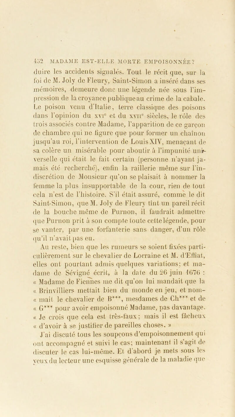 duire les accidents signalés. Tout le récit que, sur la foi de M. Joly de Fleury, Saint-Simon a inséré dans ses mémoires, demeure donc une légende née sous l’im- pression de la croyance publiqueau crime de la cabale. Le poison venu d’Italie, terre classique des poisons dans l’opinion du xvie et du xvn° siècles, le rôle des trois associés contre Madame, l’apparition de ce garçon de chambre qui ne ligure que pour former un chaînon jusqu’au roi, l’intervention de LouisXIY, menaçant de sa colère un misérable pour aboutir à l’impunité unir- verselle qui était le fait certain (personne n’avant ja- mais été recherché), enfin la raillerie même sur l’in- discrétion de Monsieur qu’on se plaisait à nommer la femme la plus insupportable de la cour, rien de tout cela n’est de l’histoire. S'il était assuré, comme le dit Saint-Simon, queM. Joly de Fleury tînt un pareil récit de la bouche même de Purnon, il faudrait admettre ((lie Purnon prit à son compte toute cetlelégende, pour se vanter, par une forfanterie sans danger, d’un rôle qu’il n’avait pas eu. Au reste, bien que les rumeurs se soient fixées parti- culièrement sur le chevalier de Lorraine et M. d’Efiiat, elles ont pourtant admis quelques variations: et ma- dame de Sévigné écrit, à la date du 26 juin 1676: « Madame de Fieimes me dit qu’on lui mandait que la « Brinvilliers mettait bien du monde en jeu, et nom- « niait le chevalier de B***, mesdames de Ch*** et de a G*** pour avoir empoisonné Madame, pas davantage. <c Je crois que cela est très-faux; mais il est fâcheux « d’avoir à se justifier de pareilles choses. » J’ai discuté tous les soupçons d’empoisonnement qui ont accompagné et suivi le cas; maintenant il s’agit de discuter le cas lui-même. El d’abord je mets sous les yeux du lecteur une esquisse générale de la maladie que