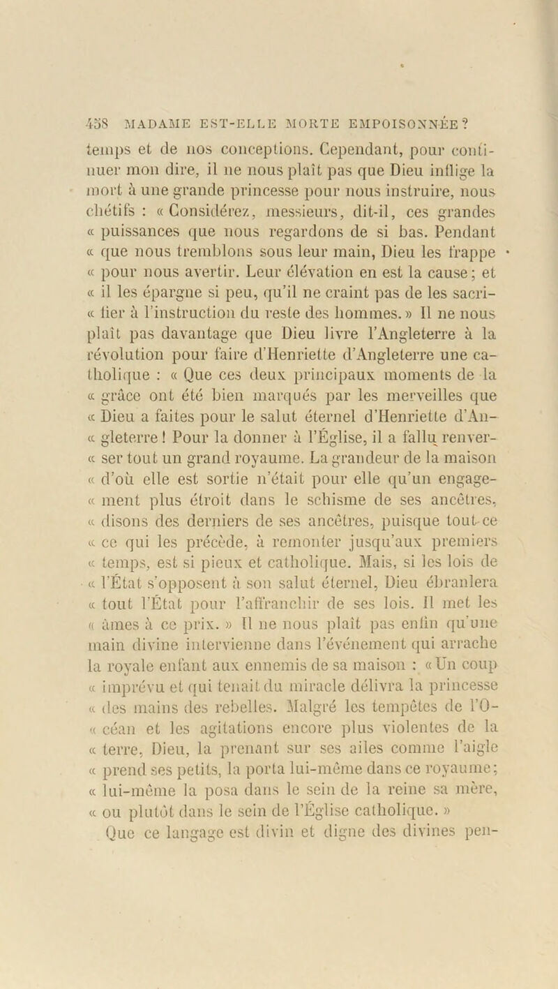 temps et de nos conceptions. Cependant, pour conti- nuer mon dire, il ne nous plaît pas que Dieu inflige la mort à une grande princesse pour nous instruire, nous chétifs: «Considérez, messieurs, dit-il, ces grandes « puissances que nous regardons de si bas. Pendant « que nous tremblons sous leur main, Dieu les frappe • « pour nous avertir. Leur élévation en est la cause; et « il les épargne si peu, qu’il ne craint pas de les sacri- « lier à l’instruction du reste des hommes.» Il ne nous plaît pas davantage que Dieu livre l’Angleterre à la révolution pour faire d’Henriette d’Angleterre une ca- tholique : « Que ces deux principaux moments de la « grâce ont été bien marqués par les merveilles que « Dieu a faites pour le salut éternel d’Henriette d’An- « gleterre ! Pour la donner à l’Église, il a fallu renver- te ser tout un grand royaume. La grandeur de la maison « d’où elle est sortie n’était pour elle qu’un engage- « ment plus étroit dans le schisme de ses ancêtres, « disons des derniers de ses ancêtres, puisque tout ce « ce qui les précède, à remonter jusqu’aux premiers « temps, est si pieux et catholique. Mais, si les lois de « l'État s’opposent à son salut éternel, Dieu ébranlera « tout l’État pour l’affranchir de ses lois. Il met les « âmes à ce prix. » 11 ne nous plaît pas enfin qu’une main divine intervienne dans l’événement qui arrache la royale enfant aux ennemis de sa maison : «Un coup « imprévu et qui tenait du miracle délivra la princesse « des mains des rebelles. Malgré les tempêtes de l’O- « céan et les agitations encore plus violentes de la « terre, Dieu, la prenant sur ses ailes comme l’aigle « prend ses petits, la porta lui-même dans ce royaume; « lui-même la posa dans le sein de la reine sa mère, « ou plutôt dans le sein de l’Église catholique. » Que ce langage est divin et digne des divines peu-