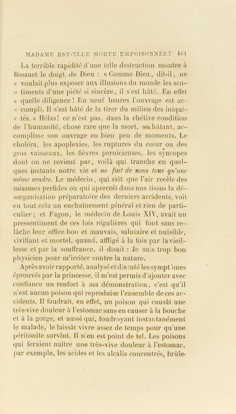 La terrible rapidité d'une telle destruction montre à liossuet le doigt de Dieu : «Comme Dieu, dit-il, ne « voulait plus exposer aux illusions du monde les sen- « timents d’une piété si sincère, il s’est hâté. En eli'et « quelle diligence ! En neuf heures l’ouvrage est ac- « compli. Il s’est hâté de la tirer du milieu des iniqui- té tés. » Hélas! ce n’est pas, dans la chétive condition de l’humanité, chose rare que la mort, sediâtant, ac- complisse son ouvrage en bien peu de moments. Le choléra, les apoplexies, les ruptures du cœur ou des gros vaisseaux, les lièvres pernicieuses, les syncopes dont on ne revient pas, voilà qui tranche en quel- ques instants notre vie et ne fait de nous tous quune même cendre. Le médecin, qui sait que l’air recèle des miasmes perlides ou qui aperçoit dans nos tissus la dé- sorganisation préparatoire des derniers accidents, voit en tout cela un enchaînement général et rien de parti- culier ; et Fagon, le médecin de Louis XI V, avait un pressentiment de ces lois régulières qui font sans re- lâche leur office bon et mauvais, salutaire et nuisible, vivifiant et mortel, quand, aitligé à la fois par la vieil- lesse et par la souffrance, il disait : Je suis trop bon physicien pour m’irriter contre la nature. Après avoir rapporté, analysé et dis :u té les sympt unes éprouvés par la princesse, il m’est permis d’ajouter avec confiance un renfort à ma démonstration, c’est qu’il n’est aucun poison qui reproduise l’ensemble de ces ac- cidents. 11 faudrait, en effet, un poison qui causât une très-vive douleur à l’estomac sans en causer à la bouche et à la gorge, et aussi qui, foudroyant instantanément le malade, le laissât vivre assez de temps pour qu’une péritonite survînt. Il n’en est point de tel. Les poisons qui feraient naître une très-vive douleur à l'estomac, par exemple, les acides et les alcalis concentrés, brûle-