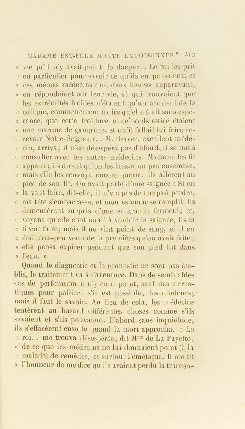 « vie qu’il n’y avait point de danger... Le roi les prit « en particulier pour savoir ce qu’ils en pensaient; et « ees mêmes médecins qui, deux heures auparavant, « en répondaient sur leur vie, et qui trouvaient que « les extrémités froides n’étaient qu’un accident de la « colique, commencèrent à dire quelle était sans espé- « rance, que cette froidure et ce'pouls retiré étaient « une marque de gangrène, et qu’il fallait lui faire re- « c.evoir Notre-Seigneur... M. Braver, excellent méde- « cin, arriva: il n’en désespéra pas d’abord, il se mita « consulter avec les autres médecins. Madame les fil « appeler; ils dirent qu’on les laissât un peu ensemble, « mais elle les renvoya encore quérir; ils allèrent au « pied de son lit. On avait parlé d’une saignée : Si on « la veut faire, dit-elle, il n’y a pas de temps à perdre, « ma tête s’embarrasse, et mon estomac se remplit. Ils <i demeurèrent surpris d’une si grande fermeté; et, « voyant qu’elle continuait à vouloir la saignée, ils la « lirent faire; mais il ne vint point de sang, et il en « était très-peu venu de la première qu'on avait faite; « elle pensa expirer pendant que son pied fut dans « l’eau. » Quand le diagnostic et le pronostic ne sont pas éta- blis, le traitement va à l’aventure. Dans de semblables cas de perforation il n’y en a point, sauf des narco- tiques pour pallier, s’il est possible, les douleurs; mais il faut le savoir. Au lieu de cela, les médecins tentèrent au hasard différentes choses comme s’ils savaient et s’ils pouvaient. D’abord sans inquiétude, ils s’effacèrent ensuite quand la mort approcha. « Le « roi... me trouva désespérée, dit Mme de La Fayette, « de ce que les médecins ne lui donnaient point (à la « malade) de remèdes, et surtout l’émétique. Il me lit « 1 honneur de me dire qu’ils avaient perdu la trainon-