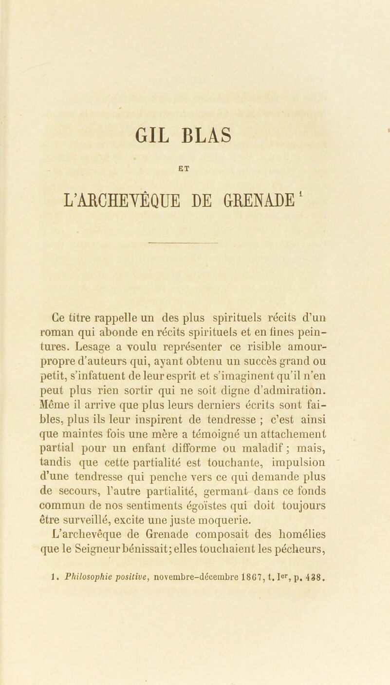 GIL BLAS ET L’ARCHEYÉQUE DE GRENADE' Ce titre rappelle un des plus spirituels récits d’un roman qui abonde en récits spirituels et en fines pein- tures. Lesage a voulu représenter ce risible amour- propre d’auteurs qui, ayant obtenu un succès grand ou petit, s’infatuent de leur esprit et s’imaginent qu’il n’en peut plus rien sortir qui ne soit digne d’admiration. Même il arrive que plus leurs derniers écrits sont fai- bles, plus ils leur inspirent de tendresse ; c’est ainsi que maintes fois une mère a témoigné un attachement partial pour un enfant difforme ou maladif ; mais, tandis que cette partialité est touchante, impulsion d’une tendresse qui penche vers ce qui demande plus de secours, l’autre partialité, germant dans ce fonds commun de nos sentiments égoïstes qui doit toujours être surveillé, excite une juste moquerie. L’archevêque de Grenade composait des homélies que le Seigneur bénissait; elles louchaient les pécheurs, 1. Philosophie positive, novembre-décembre 18G7, t. Ier, p. 438.