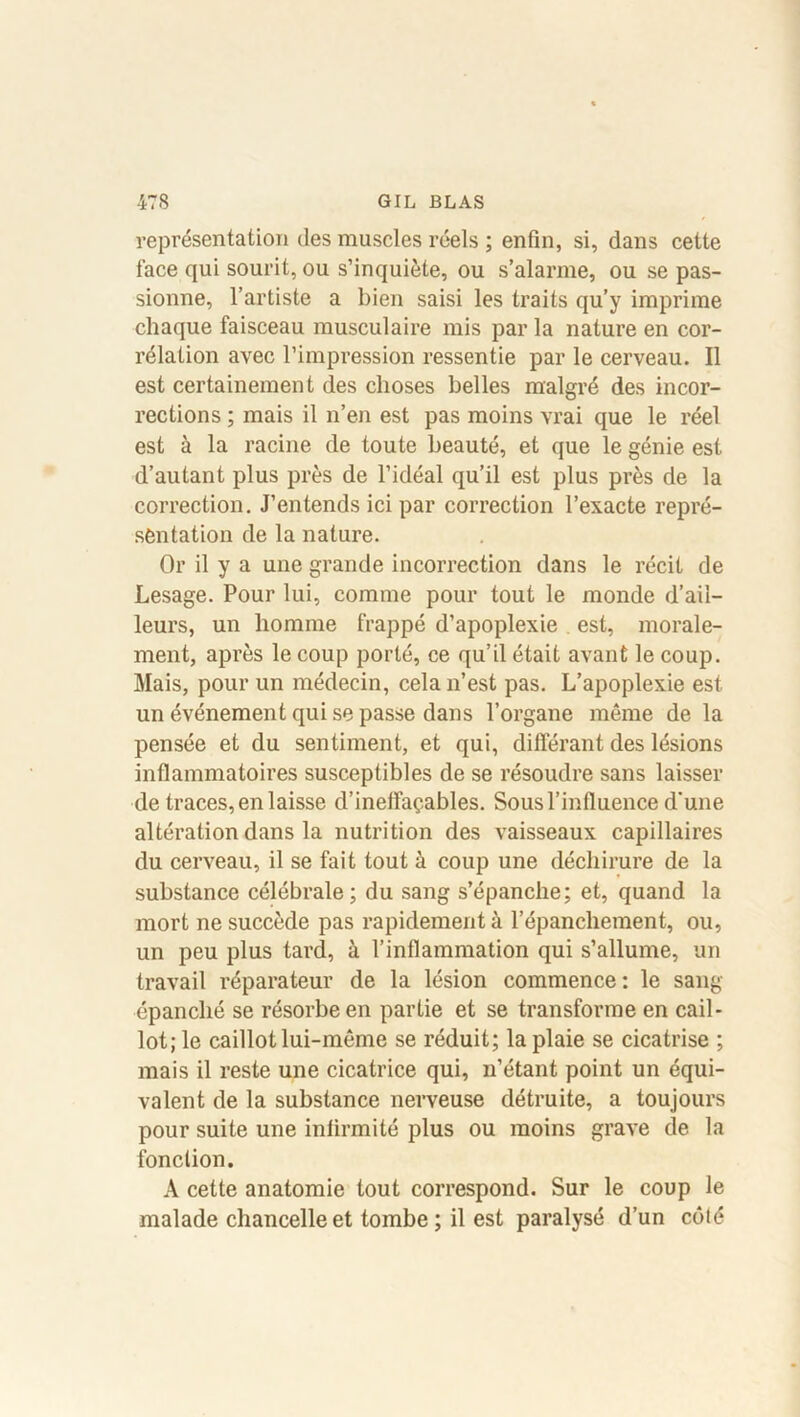 représentation des muscles réels ; enfin, si, dans cette face qui sourit, ou s’inquiète, ou s’alarme, ou se pas- sionne, l’artiste a bien saisi les traits qu’y imprime chaque faisceau musculaire mis par la nature en cor- rélation avec l’impression ressentie par le cerveau. Il est certainement des choses belles malgré des incor- rections ; mais il n’en est pas moins vrai que le réel est à la racine de toute beauté, et que le génie est d’autant plus près de l’idéal qu’il est plus près de la correction. J’entends ici par correction l’exacte repré- sentation de la nature. Or il y a une grande incorrection dans le récit de Lesage. Pour lui, comme pour tout le monde d’ail- leurs, un homme frappé d’apoplexie est, morale- ment, après le coup porté, ce qu’il était avant le coup. Mais, pour un médecin, cela n’est pas. L’apoplexie est un événement qui se passe dans l’organe même de la pensée et du sentiment, et qui, différant des lésions inflammatoires susceptibles de se résoudre sans laisser de traces, en laisse d’ineffaçables. Sous l’influence d'une altération dans la nutrition des vaisseaux capillaires du cerveau, il se fait tout à coup une déchirure de la substance célébrale; du sang s’épanche; et, quand la mort ne succède pas rapidement à l’épancliement, ou, un peu plus tard, à l’inflammation qui s’allume, un travail réparateur de la lésion commence : le sang épanché se résorbe en partie et se transforme en cail- lot; le caillot lui-même se réduit; la plaie se cicatrise ; mais il reste une cicatrice qui, n’étant point un équi- valent de la substance nerveuse détruite, a toujours pour suite une infirmité plus ou moins grave de la fonction. A cette anatomie tout correspond. Sur le coup le malade chancelle et tombe; il est paralysé d’un côté