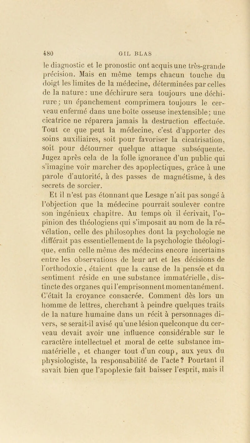 le diagnostic et le pronostic ont acquis une très-grande précision. Mais en même temps chacun touche du doigt les limites de la médecine, déterminées par celles de la nature: une déchirure sera toujours une déchi- rure; un épanchement comprimera toujours le cer- veau enfermé dans une boîte osseuse inextensible; une cicatrice ne réparera jamais la destruction effectuée. Tout ce que peut la médecine, c’est d’apporter des soins auxiliaires, soit pour favoriser la cicatrisation, soit pour détourner quelque attaque subséquente. Jugez après cela de la folle ignorance d’un public qui s’imagine voir marcher des apoplectiques, grâce à une parole d’autorité, à des passes de magnétisme, à des secrets de sorcier. Et il n’est pas étonnant que Lesage n’ait pas songé à l’objection que la médecine pourrait soulever contre son ingénieux chapitre. Au temps où il écrivait, l’o- pinion des théologiens qui s’imposait au nom de la ré- vélation, celle des philosophes dont la psychologie ne différait pas essentiellement de la psychologie théologi- que, enfin celle même des médecins encore incertains entre les observations de leur art et les décisions de l'orthodoxie, étaient que la cause de la pensée et du sentiment réside en une substance immatérielle, dis- tincte des organes qui l’emprisonnent momentanément. C’était la croyance consacrée. Comment dès lors un homme de lettres, cherchant à peindre quelques traits de la nature humaine dans un récit à personnages di- vers, se serait-il avisé qu’une lésion quelconque du cer- veau devait avoir une influence considérable sur le caractère intellectuel et moral de cette substance im- matérielle , et changer tout d’un coup, aux yeux du physiologiste, la responsabilité de l’acte? Pourtant il savait bien que l’apoplexie fait baisser l’esprit, mais il