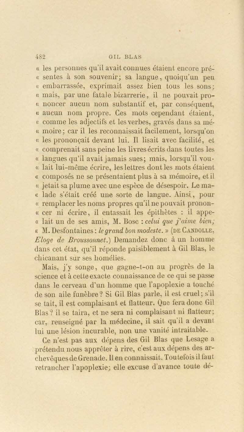 « les personnes qu’il avait connues étaient encore pré- « sentes à son souvenir; sa langue, quoiqu’un peu « embarrassée, exprimait assez bien tous les sons; « mais, par une fatale bizarrerie, il ne pouvait pro- ie noncer aucun nom substantif et, par conséquent, « aucun nom propre. Ces mots cependant étaient, « comme les adjectifs et les verbes, gravés dans sa mé- « moire; car il les reconnaissait facilement, lorsqu’on « les prononçait devant lui. Il lisait avec facilité, et « comprenait sans peine les livres écrits dans toutes les « langues qu’il avait jamais sues; mais, lorsqu’il vou- « lait lui-même écrire, les lettres dont les mots étaient « composés ne se présentaient plus à sa mémoire, et il « jetait sa plume avec une espèce de désespoir. Le ma- « lade s’était créé une sorte de langue. Ainsi, pour « remplacer les noms propres qu’il ne pouvait pronon- « cer ni écrire, il entassait les épithètes : il appe- « lait un de ses amis, M. Bosc : celui que j'aime bien; « M. Desfontaines : le grand bon modeste. » (de Candolle, Eloge de Broussonnet.) Demandez donc à un homme dans cet état, qu’il réponde paisiblement à Gil 131as, le chicanant sur ses homélies. Mais, j’y songe, que gagne-t-on au progrès de la science et à cette exacte connaissance de ce qui se passe dans le cerveau d’un homme que l’apoplexie a touché de son aile funèbre? Si Gil Blas parle, il est cruel; s’il se tait, il est complaisant et flatteur. Que fera donc Gil Blas? il se taira, et ne sera ni complaisant ni flatteur; car, renseigné par la médecine, il sait qu il a devani lui une lésion incurable, non une vanité intraitable. Ce n’est pas aux dépens des Gil Blas que Lesage a prétendu nous apprêter à rire, c’est aux dépens des ar- chevêques de Grenade. Il en connaissait. Toutefois il faut retrancher l’apoplexie; elle excuse d’avance toute dé-