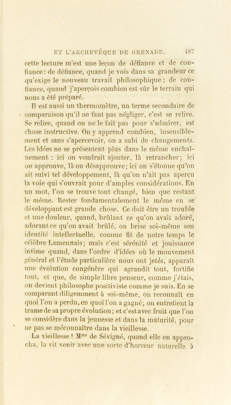 cette lecture m’est une leçon de défiance et de con- fiance: de défiance, quand je vois dans sa grandeur ce qu’exige le nouveau travail philosophique ; de con- iiance, quand j’aperçois combien est sûr le terrain qui nous a été préparé. Il est aussi un thermomètre, un terme secondaire de - comparaison qu’il 11e faut pas négliger, c’est se relire. Se relire, quand on ne le fait pas pour s’admirer, est chose instructive. On y apprend combien, insensible- ment et sans s’apercevoir, on a subi de changements. Les idées ne se présentent plus dans le même enchaî- nement : ici on voudrait ajouter, là retrancher; ici on approuve, là on désapprouve; ici on s’étonne qu’on ait suivi tel développement, là qu’on n’ait pas aperçu la voie qui s’ouvrait pour d’amples considérations. En un mot, l’on se trouve tout changé, bien que restant le même. Rester fondamentalement le même en se' développant est grande chose. Ce doit être un trouble et une douleur, quand, brûlant ce qu’on avait adoré, adorant ce qu’on avait brûlé, on brise soi-même son identité intellectuelle, comme fit de notre temps le célèbre Lamennais; mais c’est sérénité et jouissance intime quand, dans l’ordre d’idées où le mouvement général et l’étude particulière nous ont jetés, apparaît une évolution congénère qui agrandit tout, fortifie tout, et que, de simple libre penseur, comme j’étais, on devient philosophe positiviste comme je suis. En se comparant diligemment à soi-même, 011 reconnaît en quoi l’on a perdu, en quoi l’on a gagné; on entretient la trame de sa propre évolution ; et c’est avec fruit que l’on se considère dans la jeunesse et dans la maturité, pour 11e pas se méconnaître dans la vieillesse. La vieillesse ! Mme de Sévigné, quand elle en appro- cha, la vit venir avec une sorte d’horreur naturelle à