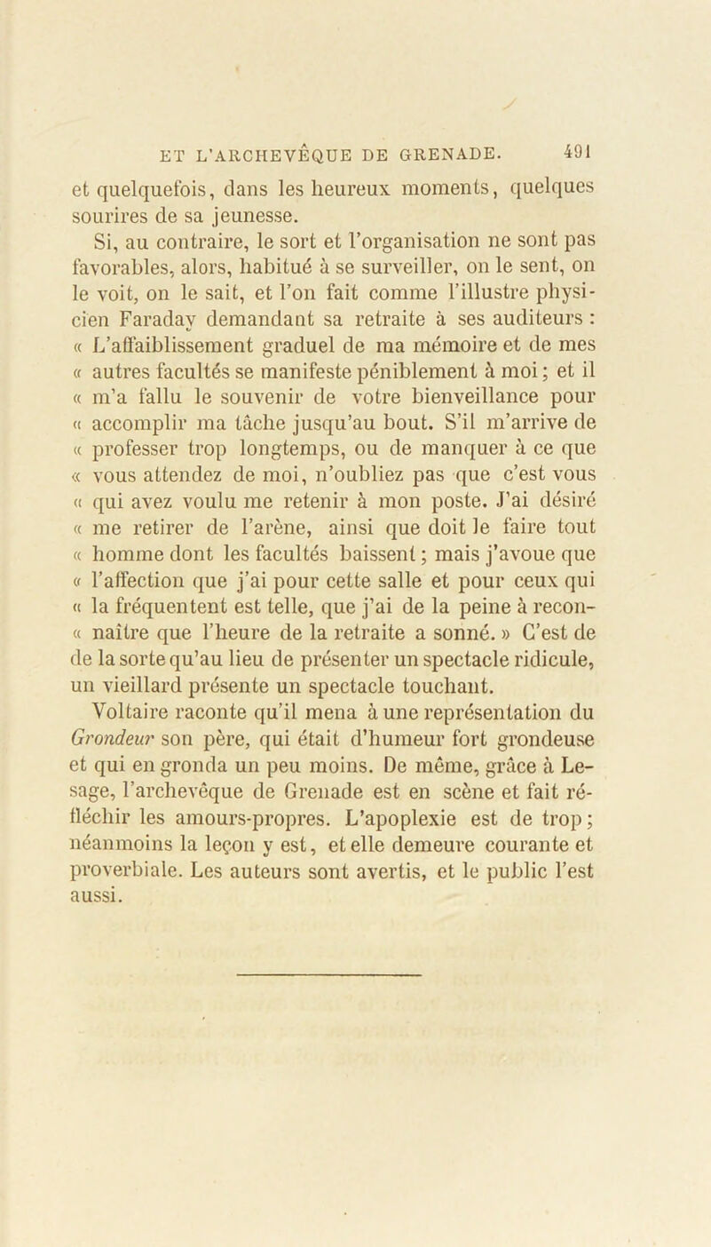 et quelquefois, dans les heureux moments, quelques sourires de sa jeunesse. Si, au contraire, le sort et l’organisation ne sont pas favorables, alors, habitué à se surveiller, on le sent, on le voit, on le sait, et l’on fait comme l’illustre physi- cien Faraday demandant sa retraite à ses auditeurs : « L’affaiblissement graduel de ma mémoire et de mes « autres facultés se manifeste péniblement à moi ; et il « m’a fallu le souvenir de votre bienveillance pour « accomplir ma tâche jusqu’au bout. S’il m’arrive de « professer trop longtemps, ou de manquer à ce que « vous attendez de moi, n’oubliez pas que c’est vous « qui avez voulu me retenir à mon poste. J’ai désiré « me retirer de l’arène, ainsi que doit le faire tout « homme dont les facultés baissent ; mais j’avoue que v l’affection que j’ai pour cette salle et pour ceux qui « la fréquentent est telle, que j’ai de la peine à recon- « naître que l’heure de la retraite a sonné. » C’est de de la sorte qu’au lieu de présenter un spectacle ridicule, un vieillard présente un spectacle touchant. Voltaire raconte qu’il mena à une représentation du Grondeur son père, qui était d’humeur fort grondeuse et qui en gronda un peu moins. De même, grâce à Le- sage, l’archevêque de Grenade est en scène et fait ré- fléchir les amours-propres. L’apoplexie est de trop ; néanmoins la leçon y est, et elle demeure courante et proverbiale. Les auteurs sont avertis, et le public l’est aussi.