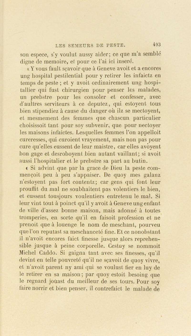 son espece, s’y voulut aussy aider; ce que m’a semblé digne de mémoire, ef pour ce l’ai ici inséré. « Y vous fault sçavoir que à Geneve avoit et a encores ung hospital pestilential pour y retirer les infaictz en temps de peste ; et y avoit ordinairement ung liospi- tallier qui fust chirurgien pour penser les malades, un prebstre pour les consoler et confesser, avec d’aultres serviteurs à ce députez, qui estoyent tous bien stipendiez à cause du danger où ilz se mectoyent, et mesmement des femmes que chascun particulier choisissoit tant pour sov subvenir, que pour nectoyer les maisons infaictes. Lesquelles femmes l’on appelloit cureresses, qui curoient vrayement, mais non pas pour cure qu’elles eussent de leur maistre, car elles avôyent bon gage et desroboyent bien autant vaillant; si avoit aussi l’hospitalier et le prebstre sa part au butin. « Si advint que par la grâce de Dieu la peste com- mençoit peu à peu s’appaiser. De quoy mes galanz n’estoyent pas fort contentz; car gens qui font leur prouffit du mal ne soubhaitent pas volentiers le bien, et eussent tousjours voulentiers entretenu le mal. Si leur vint tout à poinct qu’il y avoit à Geneve ung enfant de ville d’assez bonne maison, mais adonné à toutes tromperies, en sorte qu’il en faisoit profession et ne prenoit que à louenge le nom de meschant, pourveu que l’on reputast sa meschanceté fine. Et ce nonobstant il n’avoit encores faict finesse jusque alors reprehen- sible jusque à peine corporelle. Cestuy se nommoit Michel Caddo. Si gaigna tant avec ses finesses, qu’il devint en telle pouvreté qu’il ne sçavoit de quoy vivre, et n’avoit parent ny ami qui se vouiust fier en luy de le retirer en sa maison ; par quoy estoit besoing que le regnard joùast du meilleur de ses tours. Pour soy faire norrir et bien penser, il contrefaict le malade de