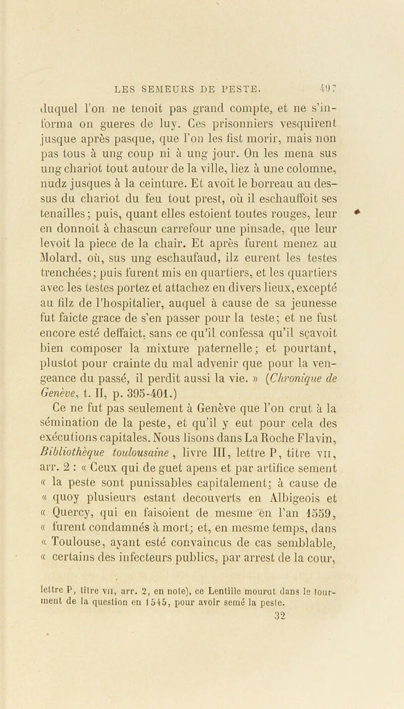 duquel l’on ne tenoit pas grand compte, et ne s'in- forma on gueres de luy. Ces prisonniers vesquirent jusque après pasque, que l’on les fist morir, mais non pas tous à ung coup ni à ung jour. On les mena sus ung chariot tout autour de la ville, liez à une colomne, nudz jusques à la ceinture. Et avoit le borreau au des- sus du chariot du feu tout prest, où il escliauffoit ses tenailles ; puis, quant elles estoient toutes rouges, leur en donnoit à cliascun carrefour une pinsade, que leur levoit la piece de la chair. Et après furent menez au Molard, où, sus ung eschaufaud, ilz eurent les testes trenchées; puis furent mis en quartiers, et les quartiers avec les testes portez et attachez en divers lieux, excepté au lilz de l’hospitalier, auquel à cause de sa jeunesse fut faicte grâce de s’en passer pour la teste; et ne fust encore esté deffaict, sans ce qu’il confessa qu’il sçavoit bien composer la mixture paternelle; et pourtant, plustot pour crainte du mal advenir que pour la ven- geance du passé, il perdit aussi la vie. » (Chronique de Genève, t. II, p. 395-401.) Ce ne fut pas seulement à Genève que l’on crut à la sémination de la peste, et qu’il y eut pour cela des exécutions capitales. Nous lisons dans La Roche Flavin, Bibliothèque toulousaine, livre III, lettre P, titre vu, arr. 2 : « Ceux qui de guet apens et par artifice sernent « la peste sont punissables capitalement; à cause de « quoy plusieurs estant découverts en Albigeois et « Quercy, qui en faisoient de mesme en l’an -1559, « furent condamnés à mort; et, en mesme temps, dans « Toulouse, ayant esté convaincus de cas semblable, « certains des infecteurs publics, par arrest de la cour, lettre P, litre vu, arr. 2, en note), ce Lentille mourut dans le tour- ment de la question en 1545, pour avoir semé la peste. 32