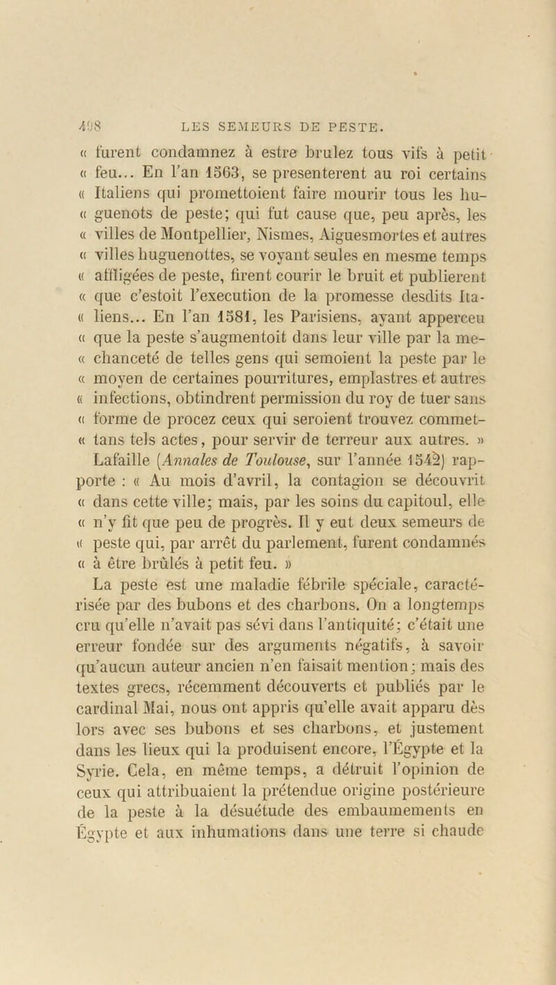 « furent condamnez à estre brûlez tous vifs à petit « feu... En l’an 1563, se présentèrent au roi certains « Italiens qui promettoient faire mourir tous les liu- (( guenots de peste; qui fut cause que, peu après, les « villes de Montpellier, Nismes, Aiguesmortes et autres « villes lmguenottes, se voyant seules en mesme temps « affligées de peste, firent courir le bruit et publièrent « que c’estoit l’execution de la promesse desdits Ita- « liens... En l’an 1581, les Parisiens, ayant apperceu « que la peste s’augmentoit dans leur ville par la me- « chanceté de telles gens qui semoient la peste par le « moyen de certaines pourritures, emplastres et autres « infections, obtindrent permission du roy de tuer sans (( forme de procez ceux qui seroient trouvez commet- « tans tels actes, pour servir de terreur aux autres. » Lafaille (Annales de Toulouse, sur l’année 154^) rap- porte : « Au mois d’avril, la contagion se découvrit « dans cette ville; mais, par les soins du capitoul, elle « n’y fit que peu de progrès. Il y eut deux semeurs de « peste qui, par arrêt du parlement, furent condamnés « à être brûlés à petit feu. » La peste est une maladie fébrile spéciale, caracté- risée par des bubons et des charbons. On a longtemps cru qu’elle n’avait pas sévi dans l’antiquité; c’était une erreur fondée sur des arguments négatifs, à savoir qu’aucun auteur ancien n’en faisait mention; mais des textes grecs, récemment découverts et publiés par le cardinal Mai, nous ont appris qu’elle avait apparu dès lors avec ses bubons et ses charbons, et justement dans les lieux qui la produisent encore, l’Égypte et la Syrie. Cela, en même temps, a détruit l’opinion de ceux qui attribuaient la prétendue origine postérieure de la peste à la désuétude des embaumements en Égypte et aux inhumations dans une terre si chaude