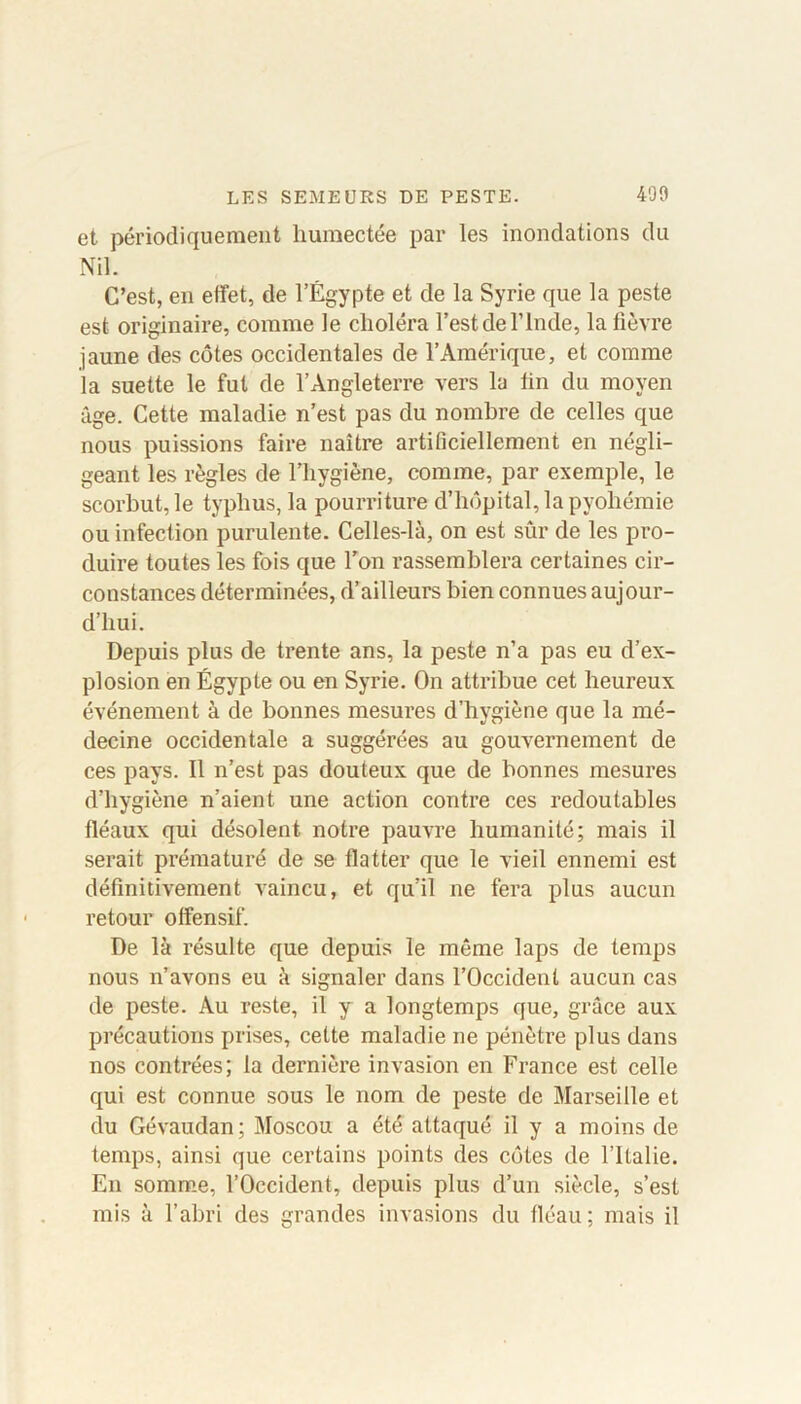 et périodiquement humectée par les inondations du Nil. C’est, en effet, de l’Égypte et de la Syrie que la peste est originaire, comme le choléra l’est de l’Inde, la fièvre jaune des côtes occidentales de l’Amérique, et comme la suette le fut de l’Angleterre vers la fin du moyen âge. Cette maladie n’est pas du nombre de celles que nous puissions faire naître artificiellement en négli- geant les règles de l’hygiène, comme, par exemple, le scorbut, le typhus, la pourriture d’hôpital, la pyohémie ou infection purulente. Celles-là, on est sûr de les pro- duire toutes les fois que l’on rassemblera certaines cir- constances déterminées, d’ailleurs bien connues aujour- d’hui. Depuis plus de trente ans, la peste n’a pas eu d’ex- plosion en Égypte ou en Syrie. On attribue cet heureux événement à de bonnes mesures d’hygiène que la mé- decine occidentale a suggérées au gouvernement de ces pays. Il n’est pas douteux que de bonnes mesures d’hygiène n’aient une action contre ces redoutables fléaux qui désolent notre pauvre humanité; mais il serait prématuré de se flatter que le vieil ennemi est définitivement vaincu, et qu’il ne fera plus aucun retour offensif. De là résulte que depuis le même laps de temps nous n’avons eu à signaler dans l’Occident aucun cas de peste. Au reste, il y a longtemps que, grâce aux précautions prises, cette maladie ne pénètre plus dans nos contrées; la dernière invasion en France est celle qui est connue sous le nom de peste de Marseille et du Gévaudan; Moscou a été attaqué il y a moins de temps, ainsi que certains points des côtes de l’Italie. En somme, l’Occident, depuis plus d’un siècle, s’est mis à l’abri des grandes invasions du fléau; mais il