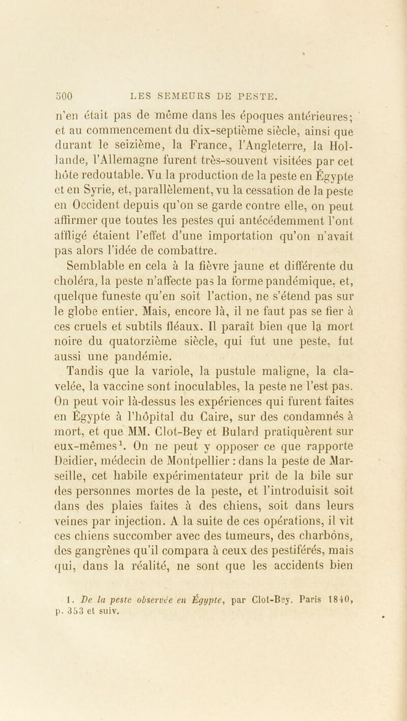 n’en était pas de même dans les époques antérieures; et au commencement du dix-septième siècle, ainsi que durant le seizième, la France, l’Angleterre, la Hol- lande, l’Allemagne furent très-souvent visitées par cet liôte redoutable. Yu la production de la peste en Égypte et en Syrie, et, parallèlement, vu la cessation de la peste en Occident depuis qu’on se garde contre elle, on peut affirmer que toutes les pestes qui antécédemment l’ont affligé étaient l’effet d’une importation qu’on n’avait pas alors l’idée de combattre. Semblable en cela à la fièvre jaune et différente du choléra, la peste n’affecte pas la forme pandémique, et, quelque funeste qu’en soit l’action, ne s’étend pas sur le globe entier. Mais, encore là, il ne faut pas se fier à ces cruels et subtils fléaux. Il paraît bien que mort noire du quatorzième siècle, qui fut une peste, lut aussi une pandémie. Tandis que la variole, la pustule maligne, la cla- velée, la vaccine sont inoculables, la peste ne l’est pas. On peut voir là-dessus les expériences qui furent faites en Égypte à l’hôpital du Caire, sur des condamnés à mort, et que MM. Clot-Bev et Bulard pratiquèrent sur eux-mêmes1. On ne peut y opposer ce que rapporte Deidier, médecin de Montpellier : dans la peste de Mar- seille, cet habile expérimentateur prit de la bile sur des personnes mortes de la peste, et l’introduisit soit dans des plaies faites à des chiens, soit dans leurs veines par injection. A la suite de ces opérations, il vit ces chiens succomber avec des tumeurs, des charbons, des gangrènes qu’il compara à ceux des pestiférés, mais qui, dans la réalité, ne sont que les accidents bien 1. Dr. la peste observée en Égypte, par Clol-Bey. Taris 18 -i0, p. 353 et suiv.