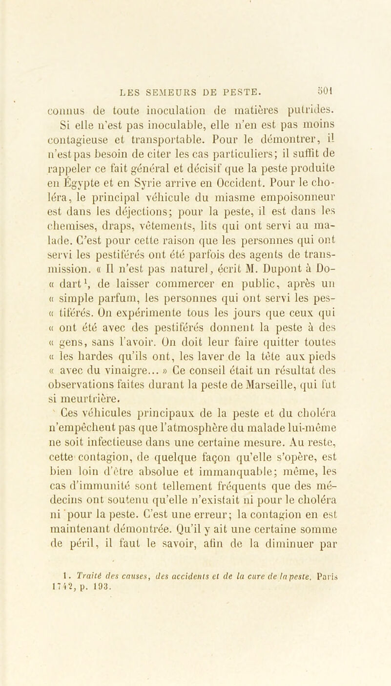 connus de toute inoculation de matières putrides. Si elle n'est pas inoculable, elle n’en est pas moins contagieuse et transportable. Pour le démontrer, i! n’estpas besoin de citer les cas particuliers; il sullit de rappeler ce fait général et décisif que la peste produite en Égypte et en Syrie arrive en Occident. Pour le cho- léra, le principal véhicule du miasme empoisonneur est dans les déjections; pour la peste, il est dans les chemises, draps, vêtements, lits qui ont servi au ma- lade. C’est pour cette raison que les personnes qui ont servi les pestiférés ont été parfois des agents de trans- mission. « Il n’est pas naturel, écrit M. Dupont à Do- it dart1, de laisser commercer en public, après un « simple parfum, les personnes qui ont servi les pes- a tiférés. On expérimente tous les jours que ceux qui « ont été avec des pestiférés donnent la peste à des « gens, sans l’avoir. On doit leur faire quitter toutes « les hardes qu’ils ont, les laver de la tète aux pieds « avec du vinaigre... » Ce conseil était un résultat des observations faites durant la peste de Marseille, qui fut si meurtrière. Ces véhicules principaux de la peste et du choléra n’empêchent pas que l’atmosphère du malade lui-même ne soit infectieuse dans une certaine mesure. Au reste, cette contagion, de quelque façon qu’elle s’opère, est bien loin d’être absolue et immanquable; même, les cas d’immunité sont tellement fréquents que des mé- decins ont soutenu quelle n’existait ni pour le choléra ni pour la peste. C’est une erreur; la contagion en est maintenant démontrée. Qu’il y ait une certaine somme de péril, il faut le savoir, afin de la diminuer par 1. Traité des causes, des accidents et de la cure de Ut peste. Paris 1742, p. 193.