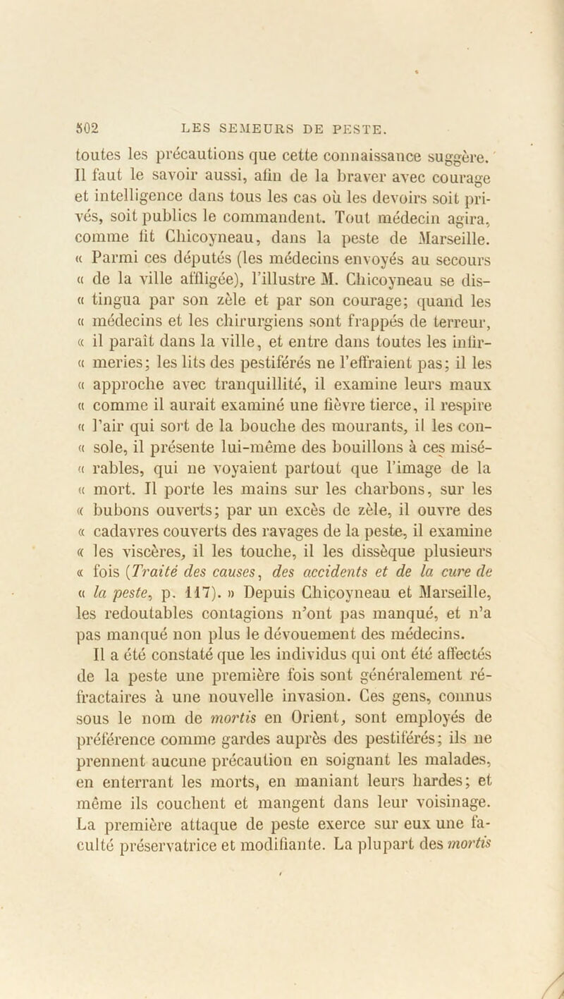 toutes les précautions que cette connaissance suggère. Il faut le savoir aussi, afin de la braver avec courage et intelligence dans tous les cas où les devoirs soit pri- vés, soit publics le commandent. Tout médecin agira, comme fit Chicoyneau, dans la peste de Marseille. « Parmi ces députés (les médecins envoyés au secours « de la ville affligée), l’illustre M. Chicoyneau se dis— « tingua par son zèle et par son courage; quand les « médecins et les chirurgiens sont frappés de terreur, « il paraît dans la ville, et entre dans toutes les iniir- « meries; les lits des pestiférés ne l’effraient pas; il les « approche avec tranquillité, il examine leurs maux « comme il aurait examiné une fièvre tierce, il respire « l’air qui sort de la bouche des mourants, il les con- « sole, il présente lui-même des bouillons à ces misé- « râbles, qui ne voyaient partout que l’image de la « mort. Il porte les mains sur les charbons, sur les « bubons ouverts; par un excès de zèle, il ouvre des « cadavres couverts des ravages de la peste, il examine « les viscères, il les touche, il les dissèque plusieurs « fois (Traité des causes, des accidents et de la cure de « la peste, p. 117). » Depuis Chicoyneau et Marseille, les redoutables contagions n’ont pas manqué, et n’a pas manqué non plus le dévouement des médecins. Il a été constaté que les individus qui ont été affectés de la peste une première fois sont généralement ré- fractaires à une nouvelle invasion. Ces gens, connus sous le nom de mortis en Orient, sont employés de préférence comme gardes auprès des pestiférés; ils ne prennent aucune précaution en soignant les malades, en enterrant les morts, en maniant leurs hardes; et même ils couchent et mangent dans leur voisinage. La première attaque de peste exerce sur eux une fa- culté préservatrice et modifiante. La plupart des mortis