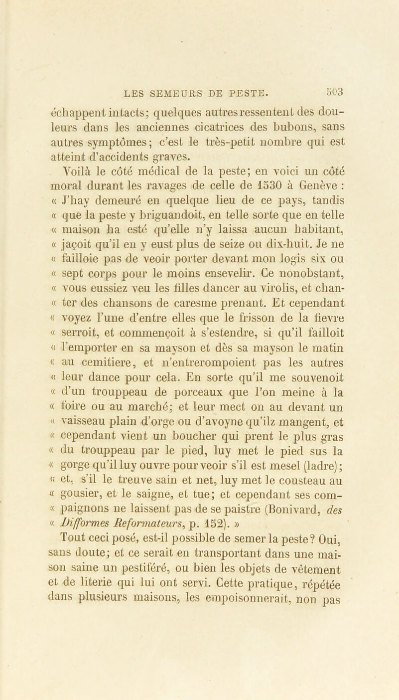 échappent intacts; quelques autres ressentent des dou- leurs dans les anciennes cicatrices des bubons, sans autres symptômes; c’est le très-petit nombre qui est atteint d’accidents graves. Yoilà le côté médical de la peste; en voici un côté moral durant les ravages de celle de 1530 à Genève : « J’hay demeuré en quelque lieu de ce pays, tandis « que la peste y briguandoit, en telle sorte que en telle « maison ba esté quelle n’y laissa aucun habitant, « jaçoit qu’il en y eust plus de seize ou dix-huit. Je ne « failloie pas de veoir porter devant mon logis six ou « sept corps pour le moins ensevelir. Ce nonobstant, « vous eussiez veu les biles dancer au virolis, et chan- « ter des chansons de caresme prenant. Et cependant « voyez l’une d’entre elles que le frisson de la bevre « serroit, et commençoit à s’estendre, si qu’il failloit « l’emporter en sa mayson et dès sa mayson le matin « au cemitiere, et n’entrerompoient pas les autres « leur dance pour cela. En sorte qu’il me souvenoit « d’un trouppeau de porceaux que l’on meine à la « foire ou au marché; et leur mect on au devant un « vaisseau plain d’orge ou d’avoyne qu’ilz mangent, et « cependant vient un boucher qui prent le plus gras « du trouppeau par le pied, luy met le pied sus la « gorge qu’il luy ouvre pour veoir s’il est mesel (ladre) ; « et, s’il le treuve sain et net, luy met le Cousteau au « gousier, et le saigne, et tue; et cependant ses corn- « paignons ne laissent pas de se paistre (Bonivard, des « Difformes Reformateurs, p. 152). » Tout ceci posé, est-il possible de semer la peste? Oui, sans doute; et ce serait en transportant dans une mai- son saine un pestiféré, ou bien les objets de vêtement et de literie qui lui ont servi. Cette pratique, répétée dans plusieurs maisons, les empoisonnerait, non pas