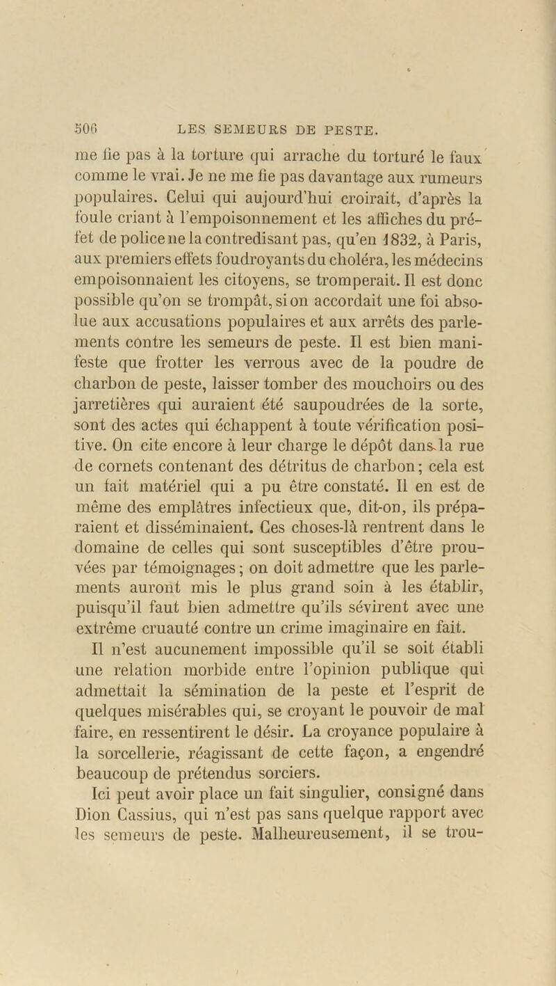 me lie pas à la torture qui arrache du torturé le faux comme le vrai. Je ne me lie pas davantage aux rumeurs populaires. Celui qui aujourd’hui croirait, d’après la foule criant à l’empoisonnement et les affiches du pré- fet de police ne la contredisant pas, qu’en 1832, à Paris, aux premiers effets foudroyants du choléra, les médecins empoisonnaient les citoyens, se tromperait. Il est donc possible qu’on se trompât, si on accordait une foi abso- lue aux accusations populaires et aux arrêts des parle- ments contre les semeurs de peste. Il est bien mani- feste que frotter les verrous avec de la poudre de charbon de peste, laisser tomber des mouchoirs ou des jarretières qui auraient été saupoudrées de la sorte, sont des actes qui échappent à toute vérification posi- tive. On cite encore à leur charge le dépôt dans-la rue de cornets contenant des détritus de charbon; cela est un fait matériel qui a pu être constaté. Il en est de même des emplâtres infectieux que, dit-on, ils prépa- raient et disséminaient. Ces clioses-là rentrent dans le domaine de celles qui sont susceptibles d’être prou- vées par témoignages ; on doit admettre que les parle- ments auront mis le plus grand soin à les établir, puisqu’il faut bien admettre qu’ils sévirent avec une extrême cruauté contre un crime imaginaire en fait. Il n’est aucunement impossible qu’il se soit établi une relation morbide entre l’opinion publique qui admettait la sémination de la peste et l’esprit de quelques misérables qui, se croyant le pouvoir de mal faire, en ressentirent le désir. La croyance populaire à la sorcellerie, réagissant de cette façon, a engendré beaucoup de prétendus sorciers. Ici peut avoir place un fait singulier, consigné dans Dion Cassius, qui n’est pas sans quelque rapport avec les semeurs de peste. Malheureusement, il se trou-