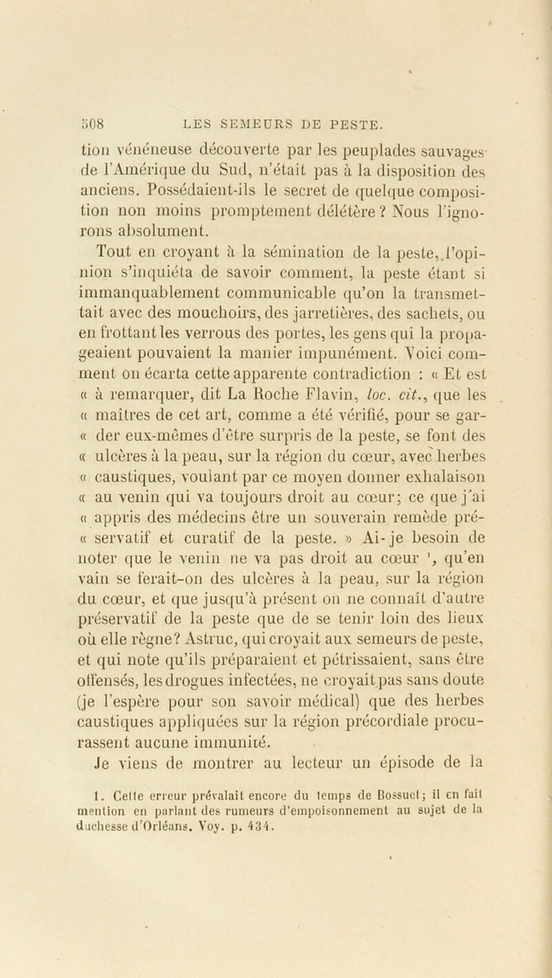 tion vénéneuse découverte par les peuplades sauvages- de l’Amérique du Sud, n’était pas à la disposition des anciens. Possédaient-ils le secret de quelque composi- tion non moins promptement délétère ? Nous l’igno- rons absolument. Tout en croyant à la sémination de la peste,.l’opi- nion s’inquiéta de savoir comment, la peste étant si immanquablement communicable qu’on la transmet- tait avec des mouchoirs, des jarretières, des sachets, ou en frottant les verrous des portes, les gens qui la propa- geaient pouvaient la manier impunément. Yoici com- ment on écarta cette apparente contradiction : « Et est « à remarquer, dit La Roche Flavin, loc. cit., que les « maîtres de cet art, comme a été vérifié, pour se gar- « der eux-mêmes d’être surpris de la peste, se font des « ulcères à la peau, sur la région du cœur, avec herbes « caustiques, voulant par ce moyen donner exhalaison « au venin qui va toujours droit au cœur; ce que j'ai « appris des médecins être un souverain remède pré- « servatif et curatif de la peste. » Ai-je besoin de noter que le venin ne va pas droit au cœur qu’en vain se ferait-on des ulcères à la peau, sur la région du cœur, et que jusqu’à présent on ne connaît d’autre préservatif de la peste que de se tenir loin des lieux où elle règne? Astruc, qui croyait aux semeurs de peste, et qui note qu’ils préparaient et pétrissaient, sans être otfensés, les drogues infectées, ne croyait pas sans doute (je l’espère pour son savoir médical) que des herbes caustiques appliquées sur la région précordiale procu- rassent aucune immunité. Je viens de montrer au lecteur un épisode de la 1. Celle erreur prévalait encore du temps de Bossuet; il en fait mention en parlant des rumeurs d’empoisonnement au sujet de la duchesse d’Orléans. Voy. p. 434.