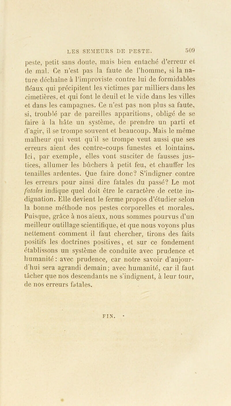 peste, petit sans doute, mais bien entaché d’erreur et de mal. Ce n’est pas la faute de l’homme, si la na- ture déchaîne à l’improviste contre lui de formidables fléaux, qui précipitent les victimes par milliers dans les cimetières, et qui font le deuil et le vide dans les villes et dans les campagnes. Ce n’est pas non plus sa faute, si, troublé par de pareilles apparitions, obligé de se faire à la bâte un système, de prendre un parti et d'agir, il se trompe souvent et beaucoup. Mais le même malheur qui veut qu’il se trompe veut aussi que ses erreurs aient des contre-coups funestes et lointains. Ici, par exemple, elles vont susciter de fausses jus- tices, allumer les bûchers à petit feu, et chauffer les tenailles ardentes. Que faire donc? S’indigner contre les erreurs pour ainsi dire fatales du passé? Le mot fatales indique quel doit être le caractère de cette in- dignation. Elle devient le ferme propos d’étudier selon la bonne méthode nos pestes corporelles et morales. Puisque, grâce à nos aïeux, nous sommes pourvus d’un meilleur outillage scientifique, et que nous voyons plus nettement comment il faut chercher, tirons des faits positifs les doctrines positives, et sur ce fondement établissons un système de conduite avec prudence et humanité : avec prudence, car notre savoir d’aujour- d'hui sera agrandi demain; avec humanité, car il faut tâcher que nos descendants ne s’indignent, à leur tour, de nos erreurs fatales. FIN.