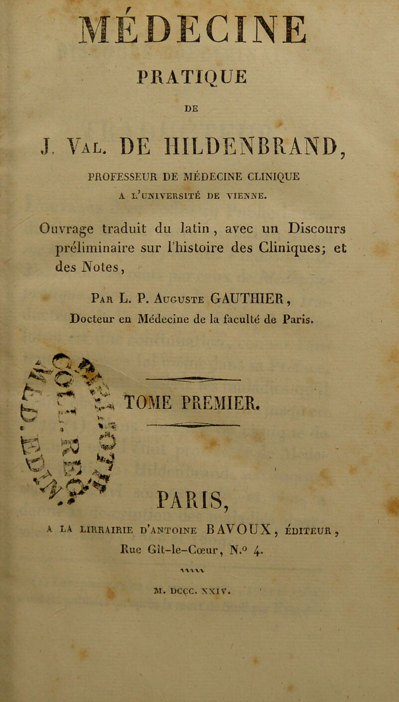 PRATIQUE J, Val. de HILDENBRAND, PROFESSEUR DE MÉDECINE CLINIQUE A l’université be vienne. Ouvrage traduit du latin , avec un Discours préliminaire sur Thistoire des Cliniques; et des Notes, Par L. P. Auguste GAUTHIER, Docteur en Médecine de la faculté de Paris. TOME PREMIER. — PARIS, A LA LIRRAIRIE d’aNTOINE BAVOUX, EDITEUR, Rue Gît-le-Cœur, 4* \X'\XX M. DCÇC. XXIV.