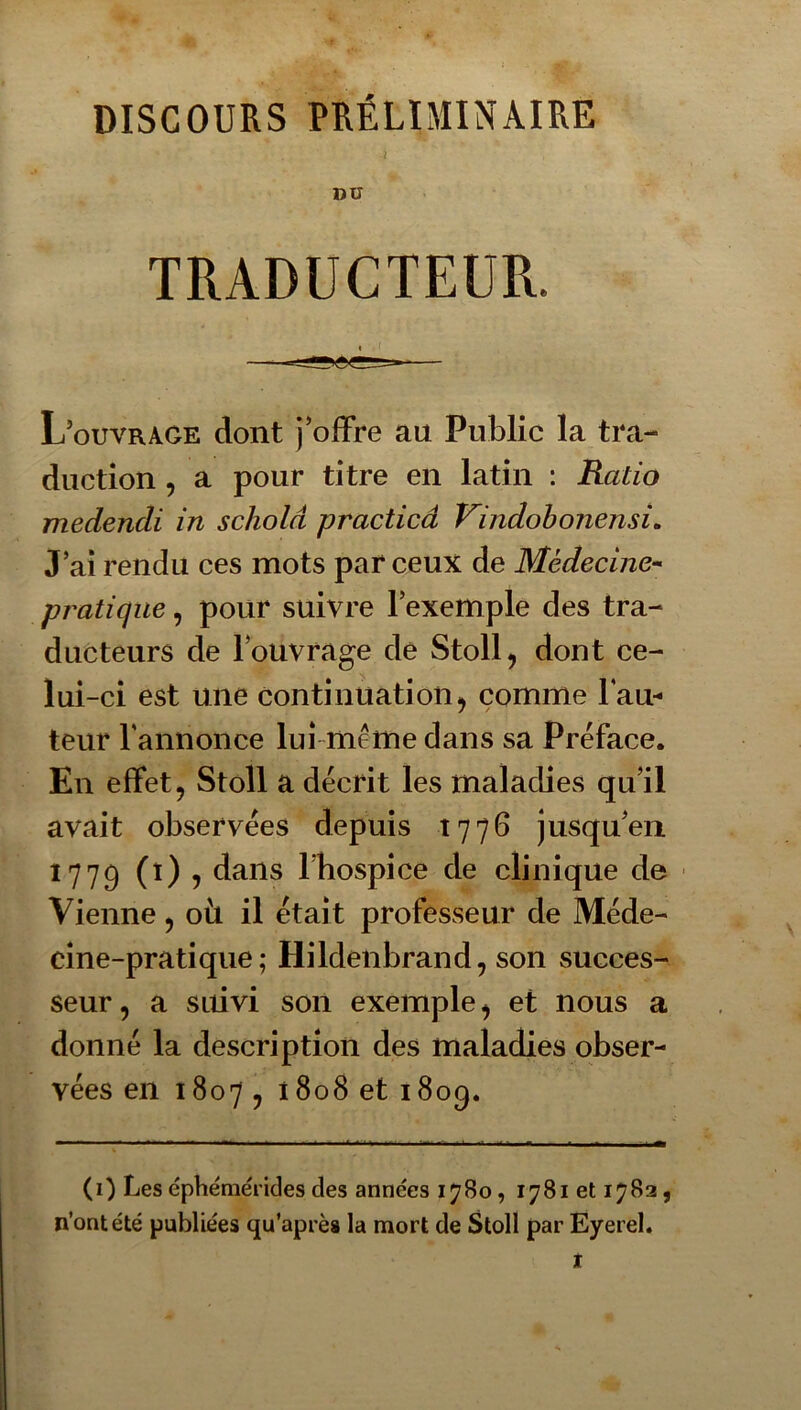 DISCOURS PRÉLIMINAIRE t DU TRADUCTEUR. L’ouvrage dont j’offre au Public la tra- duction , a pour titre en latin : Ratio medendi in schold practicâ Vindobonensi, J’ai rendu ces mots par ceux de Médecine-- pratique, pour suivre l’exemple des tra- ducteurs de l’ouvrage de Stoll, dont ce- lui-ci est une continuation^ comme Tau- teur rannonce lui-même dans sa Préface. En effet, Stoll a décrit les maladies qu’il avait observées depuis 1776 jusqu’en 1779 (0 5 dans l’hospice de clinique de ■ Vienne, oit il était professeur de Méde- cine-pratique ; Hildenbrand, son succes- seur, a suivi son exemple, et nous a donné la description des maladies obser- vées en 1807, i808 et 1809. (1) Les éphémérides des années 1780, 1781 et 1782, n’ont été publiées qu’aprèa la mort de Stoll par Eyerel.