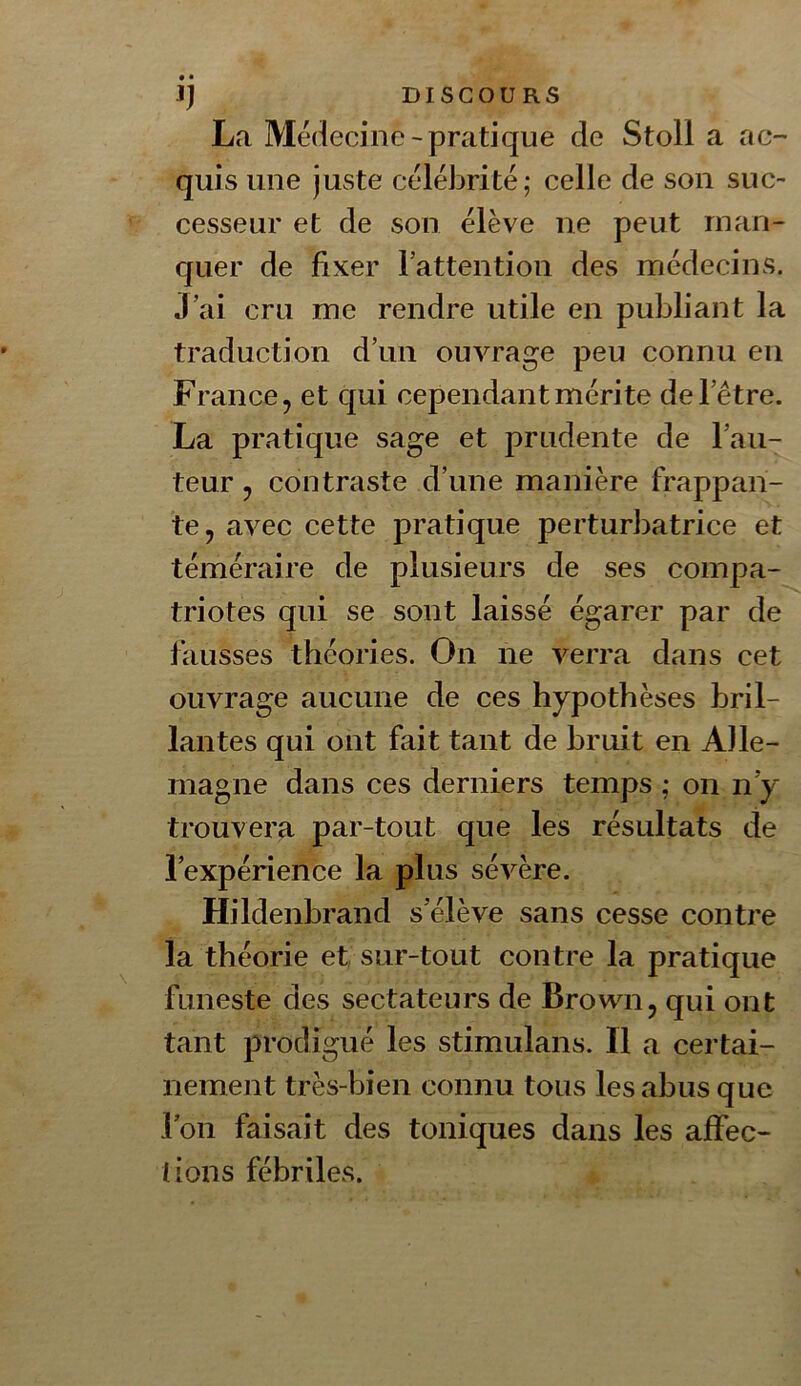 La Medecine-pratique de Stoll a ac- quis une juste célébrité; celle de son suc- cesseur et de son élève ne peut man- quer de fixer lattention des médecins. J’ai cru me rendre utile en publiant la traduction d’un ouvrage peu connu en France, et qui cependant mérite de l’être. La pratique sage et prudente de l’au- teur , contraste d’une manière frappan- te, avec cette pratique perturbatrice et téméraire de plusieurs de ses compa- triotes qui se sont laissé égarer par de fausses théories. On ne verra dans cet ouvrage aucune de ces hypothèses bril- lantes qui ont fait tant de bruit en Alle- magne dans ces derniers temps ; on n’y trouvera par-tout que les résultats de l’expérience la plus sévère. Hildenbrand s’élève sans cesse contre la théorie et sur-tout contre la pratique funeste des sectateurs de Brown, qui ont tant prodigué les stimulans. Il a certai- nement très-bien connu tous les abus que l’on faisait des toniques dans les affec- tions fébriles.