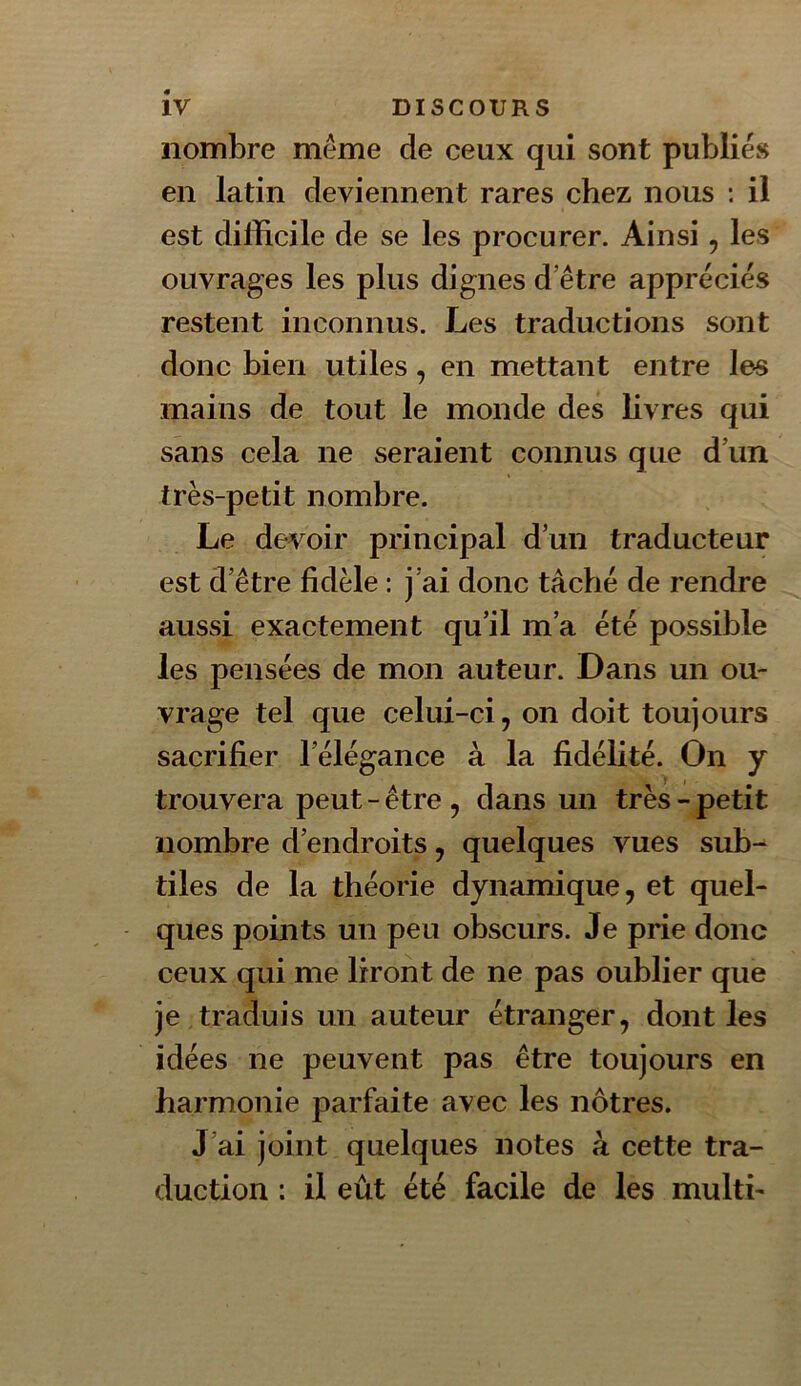 nombre même de ceux qui sont publies en latin deviennent rares chez nous : il est difficile de se les procurer. Ainsi, les ouvrages les plus dignes d etre appréciés restent inconnus. Les traductions sont donc bien utiles, en mettant entre les mains de tout le monde des livres qui sans cela ne seraient connus que d\in très-petit nombre. Le devoir principal d’un traducteur est d’être fidèle : j’ai donc tâché de rendre aussi exactement qu’il m’a été possible les pensées de mon auteur. Dans un ou- vrage tel que celui-ci, on doit toujours sacrifier l’élégance à la fidélité. On y trouvera peut - être , dans un très-petit nombre d’endroits, quelques vues sub- tiles de la théorie dynamique, et quel- ques points un peu obscurs. Je prie donc ceux qui me liront de ne pas oublier que je traduis un auteur étranger, dont les idées ne peuvent pas être toujours en harmonie parfaite avec les nôtres. J’ai joint quelques notes à cette tra- duction : il eût été facile de les multi-