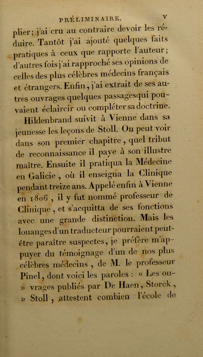 plier ; j’ai cru au contraire devoir les ré- duire. Tantôt j’ai ajouté quelqvies faits pratiques à ceux que rapporte 1 auteur, d’autres fois j’ai rapproché ses opinions de celles des plus célèbres médecins français et étrangers. Enfin, j’ai extrait de ses au- très ouvrages quelques passagesqui pou- vaient éclaircir ou compléter sa doctiinCv Hildenbrand suivit à Vienne dans sa jeunesse les leçons de StolL On peut voir dans son premier chapitre, quel tribut de reconnaissance il paye à son illustre maître. Ensuite il pratiqua la Medecine en Galicie , où il enseigna la Oinique pendant treize ans. Appelé enfin a Vienne en 1806 5 il y fut nommé professeur de Clinique, et s’acquitta de ses fonctions avec une grande distinction. Mais les louanges d’un traducteur pourraient peut^ être paraître suspectes, je préféré map- puyer du témoignage d un de nos plus célèbres médecins , de M. le professeui Pinel, dont voici les paroles : « Les on- V vrages publiés par De Haen, Storck ,
