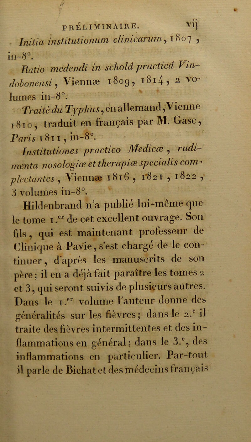 Initia institutionum clinicarumy , iii-8°. Ratio medendi in schold practica Vin- dohoneiisi, Viennæ 1809, i8i4, 2 vo- lûmes in-8°. ‘ Traitédu 23--p/i«^,«iallemand,Vienne 1810, traduit en fiançais par M. Gasc , Paris 18115 in-8°. Institutiones practico Medicœ , rudi- mcnta nosolo^iŒ et therapiŒ spccialis com-' plectantes ^ Viennæ i8i6 ^ 1*821 y 1822 y 3 volumes in-8°. Hildenbrancl n a publié lui-même que le tome i de cet excellent ouvrage. Son fils, qui est maintenant professeur de Clinique à Pavie, s’est chargé de le con- tinuer, d’après les manuscrits de son père; il en a déjà fait paraître les tomes 2 et 3, qui seront suivis de plusieurs autres. Dans le i.^ volume l’auteur donne des généralités sur les fièvres; dans le 2.^ il traite des fièvres intermittentes et des in- flammations en général; dans le 3.®, des inflammations en particulier. Par-tout il parle de Bicbat et des médecins français