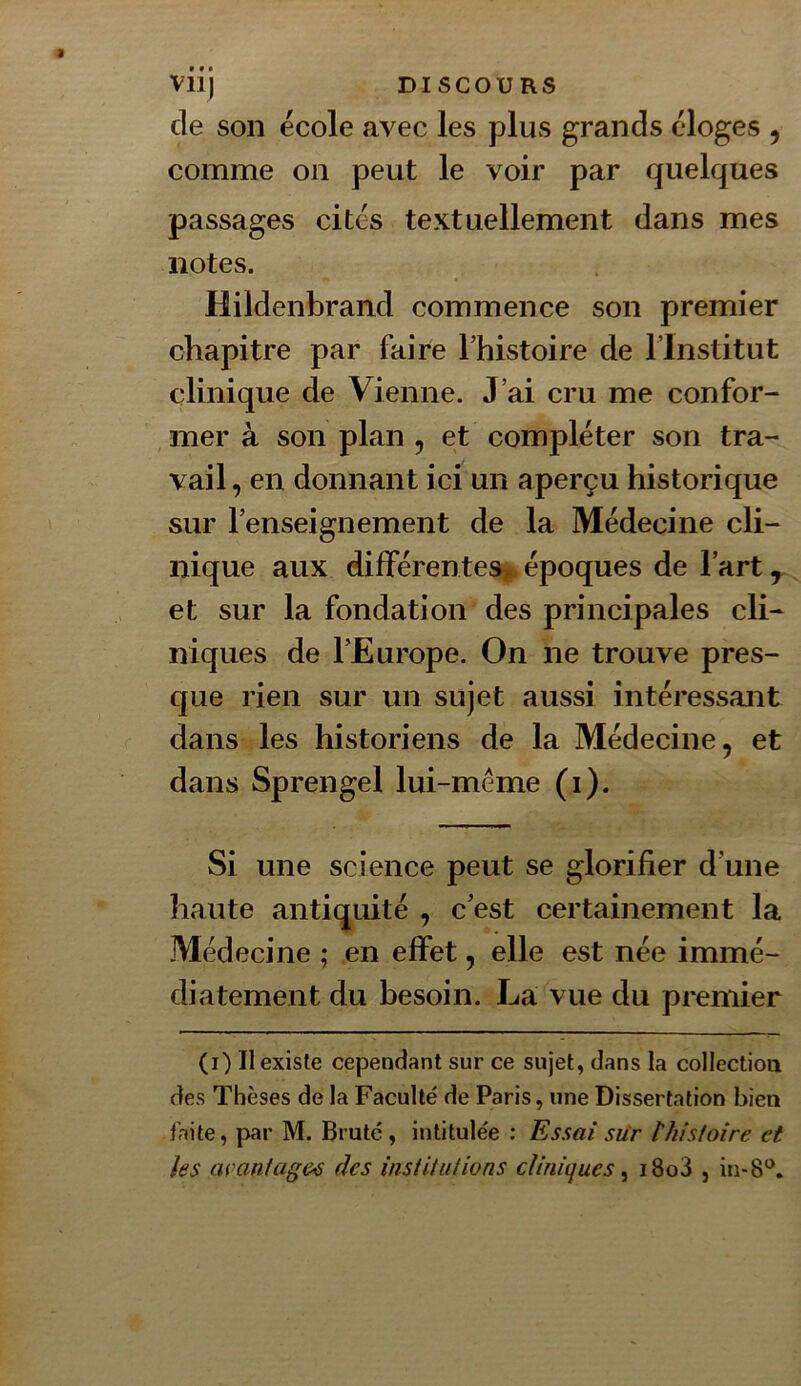 de son école avec les plus grands éloges , comme on peut le voir par quelques passages cites textuellement dans mes notes. Hildenbrand commence son premier chapitre par faire l’histoire de l’Institut clinique de Vienne. J’ai cru me confor- mer à son plan , et compléter son tra- vail , en donnant ici un aperçu historique sur l’enseignement de la Médecine cli- nique aux différentes^ époques de l’art ^ et sur la fondation des principales cli- niques de l’Europe. On ne trouve pres- que rien sur un sujet aussi intéressant dans les historiens de la Médecine ^ et dans Sprengel lui-méme (i). Si une science peut se glorifier d’une haute antiquité , c’est certainement la Médecine ; en effet, elle est née immé- diatement du besoin. La vue du premier (i) Il existe cependant sur ce sujet, dans la collectioa des Thèses de la Faculté de Paris, une Dissertation bien faite, par M. Brute, intitulée ; Essai sur thisfoire et les avantages des institutions cl inique s ^ i8o3 , in«8‘^.